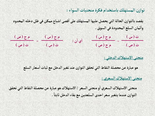 ‫إلسوإء‬‫منحنيات‬‫فكرة‬‫باستخدإم‬‫إلمستهلك‬ ‫ن‬‫توإز‬
:
‫ظل‬‫في‬‫ممكن‬‫إشباع‬‫قصى‬‫إ‬‫على‬ ‫إلمستهلك‬‫عليها‬‫يحصل‬‫إلتي‬‫إلحالة‬‫ن‬‫بالتوإز‬‫يقصد‬
‫إلمحدود‬ ‫دخله‬
‫إلسوق‬‫في‬‫إلمحدودة‬‫إلسلع‬‫ثمان‬‫وإ‬
.
‫ث‬
(
‫س‬
)
=
‫ح‬‫م‬
(
‫س‬
)
‫ن‬‫إ‬‫ي‬‫إ‬
:
‫ح‬‫م‬
(
‫س‬
)
=
‫ح‬‫م‬
(
‫ص‬
)
‫ث‬
(
‫ص‬
)
‫ح‬‫م‬
(
‫ص‬
)
‫ث‬
(
‫س‬
)
‫ث‬
(
‫ص‬
)
‫إلدخلي‬‫إالستهالك‬‫منحنى‬
:
‫إل‬‫سعار‬‫إ‬‫ثبات‬‫مع‬‫إلدخل‬‫تغير‬‫عند‬‫ن‬‫إلتوإز‬‫تحقق‬‫إلتي‬‫إلنقاط‬‫محصلة‬‫عن‬‫عبارة‬‫هو‬
‫سلع‬
‫ي‬‫إلسعر‬ ‫إالستهالك‬ ‫منحنى‬
:
‫إلسعر‬‫منحنى‬‫و‬‫إ‬‫إلسعري‬‫إالستهالك‬‫منحنى‬
/
‫إلنق‬‫محصلة‬‫عن‬‫عبارة‬‫هو‬‫إالستهالك‬
‫تحقق‬‫إلتي‬‫اط‬
ً‫ثابتا‬‫إلدخل‬‫بقاء‬‫مع‬‫إلسلعتين‬ ‫إحدى‬‫سعر‬‫يتغير‬‫عندما‬‫ن‬‫إلتوإز‬
.
 