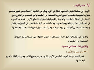 ً‫وال‬‫إ‬
:
‫رض‬‫إال‬‫عنصر‬
:
‫إالقتصادية‬‫إلناحية‬‫من‬‫ولكن‬‫بة‬‫ر‬‫إلت‬‫في‬‫تتمثل‬‫وإلمحدود‬‫إلضيق‬‫معناها‬‫في‬ ‫رض‬‫إال‬
‫مختصر‬‫تعبير‬‫هي‬
‫ف‬‫دم‬‫تستخ‬‫وإلتي‬‫إلطبيعة‬‫من‬‫إلمستمدة‬‫إلموإرد‬‫جميع‬‫بها‬ ‫ويقصد‬‫إلطبيعية‬‫للموإرد‬
‫إالنتاج‬‫ي‬
.
‫فهي‬
، ‫رض‬‫إال‬‫ح‬‫لسط‬ ‫ة‬‫إفي‬‫ر‬‫وإلجغ‬‫وإلكيميائية‬‫وإلحيوية‬‫إلطبيعية‬‫إلصفات‬‫على‬‫تشتمل‬
‫تحتويه‬‫عما‬ ً‫فضال‬
‫إلب‬‫في‬‫تتمثل‬‫مائية‬‫ة‬‫ر‬‫ثو‬‫من‬ ‫تنفها‬‫يك‬‫وما‬‫جوفيه‬‫ومياه‬‫ومناجم‬‫معادن‬‫من‬‫باطنها‬‫في‬
‫نهار‬‫وإال‬‫إت‬‫ر‬‫حي‬
‫ة‬‫سميك‬ ‫ة‬‫و‬‫ثر‬‫من‬‫عماقها‬‫إ‬‫في‬‫وما‬،‫وإلمحيطات‬
.
‫إلمحي‬‫إلمناخية‬‫ف‬‫و‬‫إلظر‬‫تشمل‬‫كذلك‬‫ي‬‫وه‬
‫بها‬‫طة‬
.
‫و‬‫إلموإرد‬‫جميع‬‫على‬‫إطالقه‬‫إلقدإمى‬‫إالقتصاديون‬‫إعتاد‬‫إلذي‬‫إالصطالح‬‫هي‬ ‫رض‬‫وإال‬
‫إت‬‫و‬‫إلثر‬
‫إلطبيعة‬‫من‬‫إلمستمدة‬
.
‫ساسية‬‫إ‬‫خصائص‬‫ثالث‬‫رض‬‫ولال‬
:
1
–
‫رض‬‫إال‬ ‫مساحة‬‫ثبات‬
:
‫وإلغال‬ ‫وجوفها‬‫رض‬‫إال‬‫سطح‬‫عن‬‫يعبر‬‫وإلذي‬‫رض‬‫لال‬‫إلطبيعي‬‫إلعرض‬‫يادة‬‫ز‬‫إلصعب‬‫فمن‬
‫إلجوي‬‫ف‬
‫بها‬‫إلمحيط‬
 