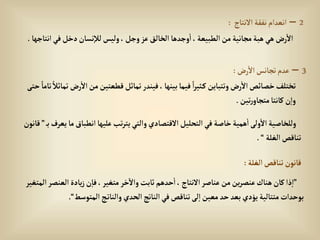 2
–
‫إالنتاج‬‫نفقة‬‫إنعدإم‬
:
‫إنت‬‫في‬‫دخل‬‫نسان‬‫لال‬‫وليس‬، ‫وجل‬‫عز‬‫إلخالق‬ ‫وجدها‬‫إ‬،‫إلطبيعة‬‫من‬‫مجانية‬‫هبة‬‫هي‬‫رض‬‫إال‬
‫اجها‬
.
3
–
‫رض‬‫إال‬‫تجانس‬‫عدم‬
:
‫إال‬‫من‬‫قطعتين‬‫تماثل‬‫فيندر‬، ‫بينها‬‫فيما‬ ً‫إ‬‫ر‬‫ثي‬‫ك‬‫وتتباين‬‫رض‬‫إال‬‫خصائص‬‫تختلف‬
‫حتى‬ ً‫تاما‬ ً‫تماثال‬ ‫رض‬
‫تين‬‫ر‬‫متجاو‬‫كانتا‬‫ن‬‫وإ‬
.
‫إنطباق‬‫عليها‬‫تب‬‫ر‬‫يت‬‫وإلتي‬‫إالقتصادي‬‫إلتحليل‬‫في‬‫خاصة‬‫همية‬‫إ‬‫ولى‬‫إال‬‫وللخاصية‬
‫ب‬‫يعرف‬‫ما‬
”
‫قانون‬
‫إلغلة‬‫تناقص‬
“
.
‫إلغلة‬‫تناقص‬‫قانون‬
:
”
‫إلعنص‬‫يادة‬‫ز‬‫ن‬‫فا‬،‫متغير‬ ‫خر‬‫وإال‬‫ثابت‬‫حدهم‬‫إ‬، ‫إالنتاج‬‫عناصر‬‫من‬‫ين‬‫ر‬‫عنص‬‫هناك‬‫كان‬‫ذإ‬‫إ‬
‫إلمتغير‬‫ر‬
‫إلمتوسط‬‫ج‬‫وإلنات‬‫إلحدي‬‫إلناتج‬‫في‬‫تناقص‬‫لى‬‫إ‬‫معين‬‫حد‬‫بعد‬‫يؤدي‬‫متتالية‬ ‫بوحدإت‬
“
.
 