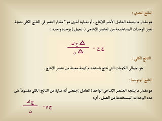 ‫إلحدي‬‫إلناتج‬
:
‫هو‬ ‫خرى‬‫إ‬‫بعبارة‬ ‫و‬‫إ‬،‫نتاج‬‫لال‬‫خير‬‫إال‬‫إلعامل‬‫يضيفه‬‫ما‬‫مقدإر‬‫هو‬
”
‫إلنات‬‫في‬‫إلتغير‬‫مقدإر‬
‫نتيجة‬‫إلكلي‬‫ج‬
‫نتاجي‬‫إال‬‫إلعنصر‬‫من‬‫إلمستخدمة‬‫إلوحدإت‬‫تغير‬
(
‫إلعمل‬
)
‫وإحدة‬‫بوحدة‬
:
‫إلكلي‬‫إلناتج‬
:
‫إلمتوسط‬‫إلناتج‬
:
‫نت‬‫إال‬‫عنصر‬‫من‬‫معينة‬‫كمية‬‫باستخدإم‬‫تنتج‬‫إلتي‬‫إلكميات‬‫إجمالي‬‫هو‬
‫اج‬
.
‫إلوإحد‬ ‫نتاجي‬‫إال‬‫إلعنصر‬‫ينتجه‬‫ما‬‫مقدإر‬‫هو‬
(
‫إلعامل‬
)
‫إلكل‬‫إلناتج‬‫عن‬‫عبارة‬‫نه‬‫إ‬‫بمعنى‬
‫على‬ ً‫مقسوما‬‫ي‬
‫ي‬‫إ‬،‫إلعمل‬‫من‬‫إلمستخدمة‬‫إلوحدإت‬‫عدد‬
:
‫ح‬‫ج‬
=
△
‫ك‬‫ج‬
△
‫ن‬
‫م‬‫ج‬
=
‫ك‬‫ج‬
‫ن‬
 