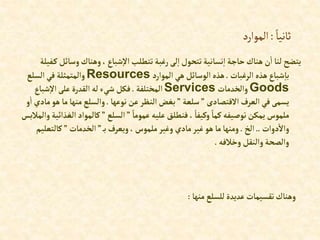 ً‫ثانيا‬
:
‫الموارد‬
‫وسا‬‫وهناك‬،‫شباع‬‫إال‬‫تتطلب‬ ‫رغبة‬‫لى‬‫إ‬‫تتحول‬‫نسانية‬‫إ‬ ‫حاجة‬‫هناك‬‫ن‬‫إ‬ ‫لنا‬‫يتضح‬
‫فيلة‬‫ك‬‫ئل‬
‫إلرغبات‬ ‫هذه‬‫شباع‬‫با‬
.
‫إلموإرد‬‫هي‬‫إلوسائل‬‫هذه‬
Resources
‫إلسلع‬‫في‬ ‫وإلمتمثلة‬
Goods
‫وإلخدمات‬
Services
‫إلمختلفة‬
.
‫شباع‬‫إال‬‫على‬ ‫إلقدرة‬ ‫له‬‫شيء‬ ‫فكل‬
‫إالقتصادى‬ ‫إلعرف‬‫في‬‫يسمى‬
”
‫سلعة‬
”
‫نوعها‬‫عن‬‫إلنظر‬‫بغض‬
.
‫ه‬ ‫ما‬‫منها‬‫وإلسلع‬
‫و‬‫إ‬ ‫مادي‬‫و‬
ً‫عموما‬ ‫عليه‬‫فنطلق‬ ، ً‫وكيفا‬ ً‫كما‬‫توصيفه‬‫يمكن‬ ‫ملموس‬
”
‫إلسلع‬
”
‫كالموإ‬
‫وإلمالبس‬‫إلغذإئية‬‫د‬
‫دوإت‬‫وإال‬
..
‫إلخ‬
.
‫ب‬‫ويعرف‬،‫ملموس‬‫وغير‬ ‫مادي‬‫غير‬‫هو‬ ‫ما‬‫ومنها‬
”
‫إلخدمات‬
”
‫كالتعل‬
‫يم‬
‫وخالفه‬‫وإلنقل‬‫وإلصحة‬
.
‫منها‬‫للسلع‬‫عديدة‬‫تقسيمات‬‫وهناك‬
:
 