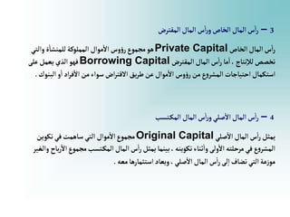 3
–
‫إلمقترض‬‫إلمال‬‫س‬‫إ‬‫ر‬‫و‬‫إلخاص‬‫إلمال‬‫س‬‫إ‬‫ر‬
‫إلخاص‬‫إلمال‬‫س‬‫إ‬‫ر‬
Private Capital
‫وإلتي‬‫ة‬‫للمنشا‬‫إلمملوكة‬‫موإل‬‫إال‬‫وس‬‫ؤ‬‫ر‬‫مجموع‬‫هو‬
‫إلمقترض‬‫إلمال‬‫س‬‫إ‬‫ر‬‫ما‬‫إ‬،‫نتاج‬‫لال‬‫تخصص‬
Borrowing Capital
‫على‬‫يعمل‬‫إلذي‬‫فهو‬
‫إلبن‬‫و‬‫إ‬‫إد‬‫ر‬‫ف‬‫إال‬‫من‬‫سوإء‬ ‫إض‬‫ر‬‫إالقت‬‫يق‬‫ر‬‫ط‬‫عن‬ ‫موإل‬‫إال‬‫وس‬‫ؤ‬‫ر‬‫من‬‫ع‬‫و‬‫إلمشر‬ ‫إحتياجات‬‫إستكمال‬
‫وك‬
.
4
–
‫تسب‬‫إلمك‬‫إلمال‬‫س‬‫إ‬‫ر‬‫و‬‫صلي‬‫إال‬‫إلمال‬‫س‬‫إ‬‫ر‬
‫صلي‬‫إال‬‫إلمال‬‫س‬‫إ‬‫ر‬‫يمثل‬
Original Capital
‫تكوين‬‫في‬‫ساهمت‬‫إلتي‬ ‫موإل‬‫إال‬‫مجموع‬
‫مجموع‬‫تسب‬‫إلمك‬‫إلمال‬‫س‬‫إ‬‫ر‬‫يمثل‬‫بينما‬، ‫تكوينه‬‫ثناء‬‫وإ‬‫ولى‬‫إال‬ ‫مرحلته‬‫في‬‫ع‬‫و‬‫إلمشر‬
‫وإلغير‬ ‫باح‬‫ر‬‫إال‬
‫معه‬‫إستثمارها‬‫ويعاد‬،‫صلي‬‫إال‬‫إلمال‬‫س‬‫إ‬‫ر‬‫لى‬‫إ‬‫تضاف‬‫إلتي‬‫عة‬‫ز‬‫مو‬
.
 
