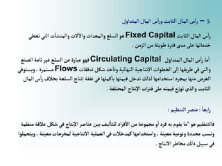 5
–
‫إلمتدإول‬‫إلمال‬‫س‬‫إ‬‫ر‬‫و‬‫إلثابت‬‫إلمال‬‫س‬‫إ‬‫ر‬
‫إلثابت‬‫إلمال‬‫س‬‫إ‬‫ر‬
Fixed Capital
‫تعطي‬‫إلتي‬‫ت‬‫وإلمنشا‬ ‫الت‬‫وإال‬‫وإلمعدإت‬‫إلسلع‬‫هو‬
‫إلزمن‬‫من‬‫طويلة‬‫فترة‬‫مدى‬‫على‬‫خدماتها‬
.
‫إلمتدإول‬‫إلمال‬‫س‬‫إ‬‫ر‬‫ما‬‫إ‬
Circulating Capital
‫إلصنع‬‫تامة‬‫غير‬‫إلسلع‬‫عن‬‫عبارة‬‫فهو‬
‫تدفقات‬‫شكل‬ ‫خذ‬‫وتا‬‫إلنهائية‬ ‫نتاجية‬‫إال‬‫إلخطوإت‬‫لى‬‫إ‬ ‫يقها‬‫ر‬‫ط‬‫في‬‫وإلتي‬
Flows
‫ويستوفي‬،‫مستمرة‬
‫ب‬ ‫إلسلعة‬ ‫نتاج‬‫إ‬‫نفقة‬‫في‬‫كملها‬‫با‬‫قيمتها‬‫تدخل‬‫لذلك‬‫إستخدإمها‬‫بمجرد‬‫منها‬‫إلغرض‬
‫إلمال‬‫س‬‫إ‬‫ر‬‫خالف‬
‫إلمختلفة‬ ‫نتاج‬‫إال‬‫إت‬‫ر‬‫فت‬‫على‬‫قيمته‬‫ع‬‫ز‬‫تو‬‫وإلذي‬‫إلثابت‬
.
ً‫إبعا‬‫ر‬
:
‫إلتنظيم‬‫عنصر‬
:
‫هو‬‫فالتنظيم‬
”
‫شك‬‫في‬ ‫نتاج‬‫إال‬‫عناصر‬‫بين‬‫ليف‬‫للتا‬‫إد‬‫ر‬‫ف‬‫إال‬‫من‬‫مجموعة‬‫و‬‫إ‬‫فرد‬‫به‬‫يقوم‬‫ما‬
‫منظمة‬‫عالقة‬‫ل‬
‫معين‬‫لمخرجات‬ ‫إالنتاجية‬‫إلعملية‬‫في‬‫كمدخالت‬ ‫وإستخدإمها‬،‫معينة‬‫ونوعية‬‫محددة‬‫ونسب‬
‫ويتحملوإ‬،‫ة‬
‫إالنتاج‬‫مخاطر‬‫ذلك‬‫سبيل‬‫في‬
.
 