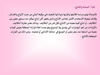 ً‫ثانيا‬
/
‫وإالنتاج‬‫ة‬‫إلمنشا‬
:
‫حي‬‫من‬‫إلمالي‬‫مركزها‬‫على‬‫للتعرف‬ ‫إدإتها‬‫ر‬‫ي‬‫با‬ ‫نها‬‫ر‬‫وتقا‬‫تكاليفها‬‫إسة‬‫ر‬‫بد‬‫تهتم‬‫ة‬‫فالمنشا‬
، ‫وإلخسائر‬ ‫باح‬‫ر‬‫إال‬‫ث‬
‫مست‬‫عند‬‫ممكن‬ ‫نتاج‬‫إ‬‫كبر‬‫إ‬‫يحقق‬‫وإلذي‬ ‫إالنتاج‬‫لعناصر‬‫مثل‬‫إال‬‫إالستخدإم‬‫لمعرفة‬‫وكذلك‬
‫من‬‫معين‬‫وى‬
‫إلتكاليف‬‫من‬‫قدر‬‫قل‬‫با‬ ‫إالنتاج‬‫من‬‫معينة‬‫كمية‬ ‫إنتاج‬‫و‬‫إ‬،‫إلتكاليف‬
.
‫ن‬‫ر‬‫مقا‬‫تعتبر‬‫وبذلك‬
‫إلتكاليف‬‫ة‬
‫ب‬‫إلمتعلقة‬ ‫إته‬‫ر‬‫إ‬‫ر‬‫ق‬‫إتخاذ‬‫بصدد‬‫وهو‬‫ع‬‫و‬‫إلمشر‬‫بها‬ ‫يهتدي‬‫إلتي‬‫إت‬‫ر‬‫إلمؤش‬‫هم‬‫إ‬‫من‬ ‫إدإت‬‫ر‬‫ي‬‫باال‬
‫كميات‬ ‫عرض‬
‫م‬‫ذلك‬‫وغير‬، ‫تصفيته‬‫و‬‫إ‬ ‫إالنتاجي‬‫نشاطه‬ ‫في‬‫إلتوسع‬‫و‬‫إ‬‫معين‬‫سعر‬‫عند‬‫إلسلعة‬‫من‬‫معينة‬
‫إت‬‫ر‬‫إ‬‫ر‬‫إلق‬‫ن‬
‫باالنتاج‬‫إلمتعلقة‬
.
 