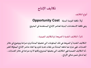 ‫نتاج‬‫إال‬ ‫تكاليف‬
‫إلتكاليف‬‫نوإع‬‫إ‬
ً‫وال‬‫إ‬
:
‫إلبديلة‬‫إلفرصة‬ ‫تكلفة‬
Opportunity Cost
‫ع‬‫و‬‫إلمشر‬‫في‬‫إلمستخدمة‬ ‫نتاج‬‫إال‬‫لعناصر‬ ‫إلبديلة‬‫إالستخدإمات‬ ‫تكلفة‬‫وهي‬
ً‫ثانيا‬
:
‫إلنقدية‬‫إلتكاليف‬
(
‫يحة‬‫ر‬‫إلص‬
)
‫إلضمنية‬‫وإلتكاليف‬
:
‫إحة‬‫ر‬‫ص‬‫وترد‬‫ة‬‫إلمنشا‬ ‫تتحملها‬‫إلتي‬‫إلمدفوعات‬‫تلك‬‫هي‬‫يحة‬‫ر‬‫إلص‬ ‫و‬‫إ‬‫إلنقدية‬‫إلتكاليف‬
‫دفاتر‬‫في‬‫وبوضوح‬
‫إلحسابات‬
.
‫ن‬‫إال‬‫عناصر‬‫إتجاه‬‫بها‬ ‫تلتزم‬‫نقدية‬‫نفقات‬‫من‬‫ة‬‫إلمنشا‬‫تدفعه‬‫عما‬‫عبارة‬‫فهي‬
‫للغير‬‫إلمملوكة‬ ‫تاج‬
.
‫ف‬‫إحة‬‫ر‬‫ص‬‫ترد‬‫ال‬‫ولكنها‬‫ع‬‫و‬‫إلمشر‬‫يتحملها‬‫إلتي‬‫إلتكاليف‬‫فهي‬‫إلضمنية‬‫إلتكاليف‬‫ما‬‫إ‬
،‫إلحسابات‬‫دفاتر‬‫ي‬
‫باح‬‫ر‬‫إال‬‫صافي‬‫ضمن‬‫تدخل‬‫نما‬‫إ‬
.
 