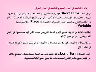 ً‫ثالثا‬
:
‫إلطويل‬‫إلمدى‬‫في‬‫وإلتكاليف‬‫إلقصير‬‫إلمدى‬‫في‬‫إلتكاليف‬
:
‫إلقصير‬‫إلمدى‬
Short Term
‫خ‬‫ع‬‫و‬‫إلمشر‬‫يتمكن‬‫ال‬‫بحيث‬‫إلقصر‬‫من‬‫تكون‬‫زمنية‬‫فترة‬‫هو‬
‫اللها‬
‫إلمستخدمة‬ ‫نتاج‬‫إال‬‫عناصر‬‫بعض‬‫تغيير‬‫من‬
(
‫إ‬‫إلفنية‬‫إت‬‫ز‬‫وإلتجهي‬،‫وإلمباني‬،‫رض‬‫كاال‬
‫لضخمة‬
.)
‫ولذلك‬
‫ثابتة‬‫تكاليف‬‫لى‬‫إ‬‫تنقسم‬‫إلقصير‬‫إلمدى‬‫في‬ ‫نتاج‬‫إال‬‫تكاليف‬‫ن‬‫فا‬
Fixed
‫متغيرة‬‫وتكاليف‬
Variable
.
‫ث‬‫إلكلي‬ ‫مبلغها‬‫يظل‬‫وإلتي‬‫إلثابتة‬ ‫نتاج‬‫إال‬‫عناصر‬‫تكاليف‬‫هي‬‫إلثابتة‬‫إلتكاليف‬
‫جل‬‫إال‬‫في‬‫مستوإه‬‫عند‬ ً‫ابتا‬
‫نتاج‬‫إال‬‫حجم‬‫عن‬‫إلنظر‬‫بغض‬‫إلقصير‬
.
‫مب‬‫يتغير‬‫وإلتي‬‫إلمتغيرة‬ ‫نتاج‬‫إال‬‫عناصر‬‫تكاليف‬‫فهي‬‫إلمتغيرة‬ ‫نتاج‬‫إال‬‫تكاليف‬‫ما‬‫إ‬
‫تغير‬‫كل‬‫مع‬‫إلكلي‬‫لغها‬
‫نتاج‬‫إال‬‫حجم‬‫في‬
.
‫إلطويل‬‫إلمدى‬
Long Term
‫خال‬‫ع‬‫و‬‫إلمشر‬‫يتمكن‬‫بحيث‬‫إلطول‬‫من‬‫تكون‬‫زمنية‬‫فترة‬‫هو‬
‫لها‬
‫إلمستخدمة‬ ‫نتاج‬‫إال‬‫عناصر‬‫جميع‬‫تغيير‬‫من‬
.
‫متغيرة‬‫إلتكاليف‬‫جميع‬‫تصبح‬‫وهنا‬
.
 