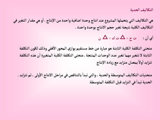 ‫إلحدية‬‫إلتكاليف‬
‫نتاج‬‫إال‬‫من‬ ‫وإحدة‬‫إضافية‬ ‫وحدة‬ ‫إنتاج‬‫عند‬‫ع‬‫و‬‫إلمشر‬‫يتحملها‬‫إلتي‬‫إلتكاليف‬‫هي‬
.
‫مقد‬‫هي‬ ‫و‬‫إ‬
‫في‬‫إلتغير‬‫إر‬
‫وإحدة‬‫بوحدة‬ ‫إالنتاج‬‫حجم‬‫تغير‬‫نتيجة‬‫إلكلية‬‫إلتكاليف‬
.
‫ن‬‫إ‬‫ي‬‫إ‬
:
‫ح‬‫ت‬
=
△
‫ك‬‫ت‬
÷
△
‫ن‬
‫وذل‬ ‫فقي‬‫إال‬‫ر‬‫إلمحو‬‫ي‬‫يوإز‬‫مستقيم‬‫خط‬‫عن‬‫عبارة‬‫هو‬‫إلثابتة‬‫إلكلية‬ ‫إلتكلفة‬‫منحنى‬
‫إلتكلفة‬‫لكون‬‫ك‬
‫إلمنتجة‬ ‫إلوحدإت‬‫عدد‬‫تغير‬‫مهما‬‫تتغير‬‫ال‬‫إلثابتة‬
.
‫إلمت‬‫إلكلية‬‫إلتكلفة‬‫منحنى‬
‫إلتكلفة‬‫هذه‬‫ن‬‫إ‬‫غيرة‬
‫نتاج‬‫إال‬‫يادة‬‫ز‬‫مع‬‫إيد‬‫ز‬‫مت‬‫بمعدل‬ ً‫وال‬‫إ‬ ‫إيد‬‫ز‬‫تت‬
‫إالنتاج‬ ‫إحل‬‫ر‬‫م‬‫في‬‫بالتناقص‬ ‫تبدإ‬‫وإلتي‬، ‫وإلحدية‬‫إلمتوسطة‬‫إلتكاليف‬‫منحنيات‬
‫إيد‬‫ز‬‫تت‬‫ثم‬،‫ولى‬‫إال‬
.
‫إلمتوسطة‬‫إلتكلفة‬‫قبل‬‫إيد‬‫ز‬‫إلت‬‫في‬ ‫تبدإ‬‫إلحدية‬
 