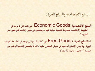 ‫الحرة‬‫والسلع‬‫االقتصادية‬‫السلع‬
:
‫إالقتصادية‬‫إلسلع‬
Economic Goods
”
‫في‬‫توجد‬‫ال‬‫إلتي‬‫تلك‬‫هي‬
‫نتاج‬‫إ‬ ‫سبيل‬ ‫في‬‫ويخصص‬،‫فيها‬ ‫للرغبة‬‫بالنسبة‬ ‫محدودة‬‫بكميات‬‫ال‬‫إ‬ ‫إلطبيعة‬
‫من‬ ‫معين‬‫قدر‬‫ها‬
‫إلموإرد‬
”
.
‫ما‬‫إ‬
‫إلحرة‬‫إلسلع‬
Free Goods
‫فهي‬
”
‫ب‬‫إلطبيعة‬‫في‬‫توجد‬‫إلتي‬‫إلسلع‬ ‫تلك‬
‫كميات‬
‫نتاج‬‫ال‬‫يخصص‬ ‫ال‬‫كما‬،‫عليها‬‫إلحصول‬ ‫سبيل‬‫في‬ ‫جهد‬‫ي‬‫إ‬‫نسان‬‫إال‬‫يبذل‬‫وال‬ ،‫كبيرة‬
‫من‬ ‫قدر‬‫ي‬‫إ‬‫ها‬
‫إلموإرد‬
”
‫وإلماء‬‫كالهوإء‬،
(
ً‫حيانا‬‫إ‬
.)
 