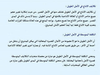 ‫إلطويل‬‫جل‬‫إال‬‫في‬ ‫إالنتاج‬‫تكاليف‬
:
‫مكاني‬‫إ‬‫حيث‬‫من‬،‫إلقصير‬‫جل‬‫إال‬‫في‬‫عنها‬‫تختلف‬‫إلطويل‬‫جل‬‫إال‬‫في‬ ‫إالنتاج‬‫تكاليف‬‫ن‬‫إ‬
‫حجم‬‫تغيير‬ ‫ة‬
‫يتسنى‬‫ال‬‫بينما‬،‫إلطويل‬‫إلمدى‬‫في‬ ‫بكاملها‬ ‫إالنتاجية‬‫إلطاقة‬‫و‬‫إ‬ ‫إالنتاج‬‫عناصر‬‫جميع‬
‫إلمدى‬‫في‬‫ذلك‬
‫إلقصير‬
.
‫مشك‬‫إلحالة‬‫هذه‬‫في‬‫إلمنتج‬‫يوإجه‬،‫متغيرة‬‫تصبح‬‫هنا‬ ‫إالنتاج‬‫عناصر‬‫جميع‬
‫إلخاصة‬‫إت‬‫ر‬‫إ‬‫ر‬‫إلق‬ ‫لة‬
‫ع‬‫و‬‫للمشر‬‫مثل‬‫إال‬‫إلحجم‬ ً‫يضا‬‫إ‬‫نما‬‫إ‬‫فقط‬ ‫إالنتاج‬‫كمية‬‫بتحديد‬
.
‫إلطويل‬‫جل‬‫إال‬‫في‬‫إلمتوسطة‬ ‫إلتكلفة‬
:
‫ن‬‫إ‬‫ع‬‫و‬‫للمشر‬‫يمكن‬‫إلتي‬‫إلمتعاقبة‬‫إلقصيرة‬ ‫جال‬‫إال‬‫من‬‫مجموعة‬‫ال‬‫إ‬‫هو‬‫ما‬‫إلطويل‬‫جل‬‫إال‬‫ن‬‫إ‬
‫من‬‫ينتقل‬
‫فيه‬‫إلثابتة‬ ‫إالنتاج‬‫لعناصر‬‫تغييره‬‫يق‬‫ر‬‫ط‬‫عن‬، ‫خر‬‫إال‬‫لى‬‫إ‬‫حدها‬‫إ‬
.
‫تغي‬ ‫خرى‬‫إ‬‫بعبارة‬‫و‬‫إ‬
‫إالنتاجية‬‫إلطاقة‬‫ير‬
.
‫إلتكالي‬‫منحنيات‬‫محصلة‬‫عن‬‫عبارة‬‫هو‬‫إلطويل‬‫جل‬‫إال‬‫في‬‫إلمتوسطة‬ ‫إلتكلفة‬‫ومنحنى‬
‫إلمتوسطة‬‫ف‬
‫إلمختلفة‬‫حجامها‬‫با‬‫جل‬‫إال‬‫قصيرة‬
.
‫إلطويل‬‫إلمدى‬‫في‬‫إلمتوسطة‬‫إلتكلفة‬‫منحنى‬‫ن‬‫فا‬
‫عن‬‫عبارة‬‫يكون‬
‫إلسابقة‬‫للمنحنيات‬‫إلغالفي‬‫إلمنحنى‬
.
 