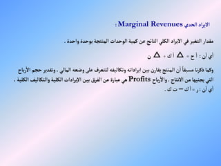 ‫إلحدي‬‫إد‬‫ر‬‫إالي‬
Marginal Revenues
:
‫وإحدة‬‫بوحدة‬‫إلمنتجة‬ ‫إلوحدإت‬‫كمية‬‫عن‬‫إلناتج‬‫إلكلي‬ ‫إد‬‫ر‬‫إالي‬‫في‬‫إلتغير‬‫مقدإر‬
.
‫ن‬‫إ‬‫ي‬‫إ‬
:
‫ح‬‫إ‬
=
△
‫ك‬‫إ‬
÷
△
‫ن‬
‫إلمالي‬‫وضعه‬‫على‬‫للتعرف‬‫وتكاليفه‬ ‫إدإته‬‫ر‬‫إي‬‫بين‬‫ن‬‫يقار‬‫إلمنتج‬‫ن‬‫إ‬ ً‫مسبقا‬‫نا‬‫ر‬‫ذك‬‫وكما‬
‫باح‬‫ر‬‫إال‬‫حجم‬‫وتقدير‬،
‫إالنتاج‬‫من‬‫يجنيها‬‫إلتي‬
.
‫باح‬‫ر‬‫وإال‬
Profits
‫إل‬‫وإلتكاليف‬‫إلكلية‬ ‫إدإت‬‫ر‬‫ي‬‫إال‬‫بين‬‫إلفرق‬‫عن‬‫عبارة‬‫هي‬
،‫كلية‬
‫ن‬‫إ‬‫ي‬‫إ‬
:
‫ر‬
=
‫ك‬‫إ‬
–
‫ك‬‫ت‬
.
 