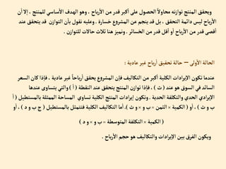 ‫ل‬‫اسي‬‫س‬‫إال‬‫دف‬‫إله‬‫وهو‬، ‫باح‬‫ر‬‫إال‬‫من‬‫قدر‬‫كبر‬‫إ‬‫على‬‫إلحصول‬ ً‫محاوال‬‫نه‬‫ز‬‫توإ‬‫إلمنتج‬‫ويحقق‬
‫ن‬‫إ‬‫ال‬‫إ‬،‫لمنتج‬
‫خسارة‬‫ع‬‫و‬‫إلمشر‬‫عن‬‫ينجم‬‫قد‬‫بل‬،‫إلتحقق‬‫دإئمة‬‫ليس‬ ‫باح‬‫ر‬‫إال‬
.
‫قد‬ ‫ن‬‫إلتوإز‬‫ن‬‫با‬‫نقول‬‫وعليه‬
‫عند‬‫يتحقق‬
‫إلخسائر‬‫من‬‫قدر‬‫قل‬‫إ‬‫و‬‫إ‬ ‫باح‬‫ر‬‫إال‬‫من‬‫قدر‬‫قصى‬‫إ‬
.
‫ن‬‫للتوإز‬‫حاالت‬‫ثالث‬‫هنا‬‫ونميز‬
.
‫ولى‬‫إال‬‫إلحالة‬
–
‫عادية‬‫غير‬ ‫باح‬‫ر‬‫إ‬‫تحقيق‬‫حالة‬
:
،‫عادية‬‫غير‬ ً‫باحا‬‫ر‬‫إ‬‫يحقق‬‫ع‬‫و‬‫إلمشر‬‫ن‬‫فا‬‫إلتكاليف‬‫من‬‫كبر‬‫إ‬‫إلكلية‬ ‫إدإت‬‫ر‬‫ي‬‫إال‬‫تكون‬‫عندما‬
‫إلسعر‬‫كان‬‫ذإ‬‫فا‬
‫عند‬‫هو‬‫إلسوق‬‫في‬‫إلسائد‬
(
‫ث‬
)
‫إلنقطة‬‫عند‬‫يتحقق‬‫إلمنتج‬‫ن‬‫توإز‬‫ذإ‬‫فا‬،
(
‫إ‬
)
‫يتساو‬‫وإلتي‬
‫عندها‬‫ى‬
‫إلحدية‬ ‫وإلتكلفة‬‫إلحدي‬ ‫إدي‬‫ر‬‫ي‬‫إال‬
.
‫إلممث‬‫إلمساحة‬ ‫تساوي‬‫إلكلية‬‫إلمنتج‬‫إدإت‬‫ر‬‫ي‬‫إ‬ ‫وتكون‬
‫بالمستطيل‬‫لة‬
(
‫إ‬
‫ث‬‫و‬‫ب‬
)
‫و‬‫إ‬،
(
‫إلكمية‬
×
‫إلثمن‬
=
‫و‬‫ب‬
×
‫ث‬‫و‬
.)
‫بالمستطيل‬‫فتتمثل‬‫إلكلية‬‫إلتكاليف‬‫ما‬‫إ‬
(
‫ج‬
‫د‬‫و‬‫ب‬
)
‫و‬‫إ‬،
(
‫إلكمية‬
×
‫إلمتوسطة‬ ‫إلتكلفة‬
=
‫و‬‫ب‬
×
‫د‬‫و‬
)
‫باح‬‫ر‬‫إال‬‫حجم‬‫هو‬‫وإلتكاليف‬ ‫إدإت‬‫ر‬‫ي‬‫إال‬‫بين‬‫إلفرق‬‫ويكون‬
.
 