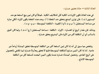 ‫إلثالثة‬‫إلحالة‬
–
‫خسارة‬‫تحقيق‬‫حالة‬
:
‫ب‬‫ثمن‬‫كان‬‫لو‬ ً‫فمثال‬، ‫إلكلية‬‫للتكاليف‬‫قل‬‫إ‬‫إلكلية‬ ‫إدإت‬‫ر‬‫ي‬‫إال‬‫تكون‬‫إلحالة‬‫هذه‬‫في‬
‫عند‬‫هو‬‫إلسلعة‬‫يع‬
‫إلمستوى‬
(
‫ث‬
)
‫إلنقطة‬‫عند‬‫يتحقق‬‫إلمنتج‬‫ن‬‫توإز‬‫ن‬‫فا‬،
(
‫إ‬
.)
‫ي‬‫إال‬‫يكون‬‫ة‬‫إلنقط‬ ‫ذه‬‫ه‬‫وعند‬
‫عبارة‬‫إلكلي‬ ‫إد‬‫ر‬
‫إلمستطيل‬‫مساحة‬‫عن‬
(
‫ث‬‫و‬‫ب‬‫إ‬
)
‫و‬‫إ‬
(
‫ة‬‫إلكمي‬
×
‫إلمتوسطة‬ ‫ة‬‫لف‬‫إلتك‬
=
‫و‬‫ب‬
×
‫د‬‫و‬
. )
‫إلخسارة‬‫و‬‫إ‬‫بح‬‫ر‬‫إل‬‫مقدإر‬‫ن‬‫فا‬ ‫وبذلك‬
=
‫إد‬‫ر‬‫ي‬‫إال‬
-
‫إلتكلفة‬
=
‫إلمستطيل‬‫مساحة‬
(
‫ث‬‫د‬‫إ‬‫ج‬
.)
‫ولم‬
‫إلفرق‬‫كان‬‫ا‬
‫خسارة‬‫يحقق‬‫ع‬‫و‬‫إلمشر‬‫ن‬‫فا‬ ‫إد‬‫ر‬‫ي‬‫إال‬‫من‬‫كبر‬‫إ‬‫إلتكلفة‬‫ن‬‫إ‬‫ي‬‫إ‬‫بالسالب‬
.
‫إلمنش‬‫تحقق‬‫إلمتوسطة‬ ‫إلتكلفة‬‫من‬‫كبر‬‫إ‬ ‫إلسلعة‬‫ثمن‬‫كان‬‫ذإ‬‫إ‬‫نه‬‫إ‬‫لى‬‫إ‬‫سبق‬‫مما‬‫ونلخص‬
‫غير‬ ً‫باحا‬‫ر‬‫إ‬‫ة‬‫ا‬
‫ن‬‫إ‬ ‫ارة‬‫خس‬‫وال‬ ً‫بحا‬‫ر‬‫تحقق‬‫ال‬‫نها‬‫فا‬‫إلمتوسطة‬ ‫للتكلفة‬ ً‫مساويا‬‫إلثمن‬‫كان‬‫ذإ‬‫إ‬‫ما‬‫إ‬،‫عادية‬
‫بالحصول‬‫تفي‬‫تك‬‫ا‬‫م‬
‫إلعادي‬‫بح‬‫ر‬‫إل‬‫على‬
.
‫إ‬‫من‬‫قل‬‫إ‬ ‫للسلعة‬‫دد‬‫إلمح‬‫ن‬‫إلثم‬‫يكون‬‫عندما‬‫خسارة‬‫ة‬‫إلمنشا‬‫وتتحمل‬
‫لتكلفة‬
‫إالنتاج‬‫إلمتوسطة‬
.
 