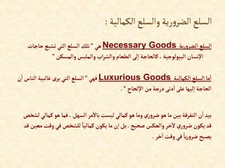‫الكمالية‬‫والسلع‬‫رية‬‫و‬‫الضر‬‫السلع‬
:
‫ية‬‫ر‬‫و‬‫إلضر‬ ‫إلسلع‬
Necessary Goods
‫هي‬
”
‫حاجات‬‫تشبع‬ ‫إلتي‬‫إلسلع‬‫تلك‬
‫وإلمسكن‬‫وإلملبس‬‫إب‬‫ر‬‫وإلش‬‫إلطعام‬ ‫لى‬‫إ‬ ‫كالحاجة‬،‫إلبيولوجية‬‫نسان‬‫إال‬
”
‫إلكمالية‬ ‫إلسلع‬‫ما‬‫إ‬
Luxurious Goods
‫فهي‬
”
‫إ‬‫إلناس‬ ‫غالبية‬ ‫ى‬‫ير‬‫إلتي‬ ‫إلسلع‬
‫ن‬
‫لحاح‬‫إال‬ ‫من‬‫درجة‬‫دنى‬‫إ‬‫على‬‫ليها‬‫إ‬ ‫إلحاجة‬
”
.
‫كم‬‫هو‬ ‫فما‬ ،‫إلسهل‬ ‫مر‬‫باال‬‫ليست‬ ‫كمالي‬‫هو‬ ‫وما‬‫ي‬‫ر‬‫و‬‫ضر‬ ‫هو‬ ‫ما‬‫بين‬ ‫إلتفرقة‬ ‫ن‬‫إ‬‫بيد‬
‫لشخص‬ ‫الي‬
‫صحيح‬ ‫وإلعكس‬‫خر‬‫ال‬‫ي‬‫ر‬‫و‬‫ضر‬ ‫يكون‬ ‫قد‬
.
‫وقت‬ ‫في‬‫للشخص‬ ً‫كماليا‬‫يكون‬‫ما‬‫ن‬‫إ‬‫بل‬
‫قد‬ ‫معين‬
‫خر‬‫إ‬‫وقت‬ ‫في‬ ً‫يا‬‫ر‬‫و‬‫ضر‬ ‫يصبح‬
.
 