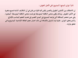 ً‫ثانيا‬
:
‫إلمنتج‬‫ن‬‫توإز‬
(
‫ع‬‫و‬‫إلمشر‬
)
‫إلطويل‬‫جل‬‫إال‬‫في‬
:
‫إلث‬‫إلتكاليف‬‫ن‬‫إ‬‫في‬‫قبل‬‫من‬‫نا‬‫ر‬‫ذك‬‫كما‬‫يكمن‬‫وإلقصير‬‫إلطويل‬ ‫جلين‬‫إال‬‫بين‬‫إالختالف‬‫ن‬‫إ‬
‫متغيرة‬‫تصبح‬‫ابتة‬
‫إ‬ ‫إلتكلفة‬‫منحنى‬‫نفسه‬‫هو‬‫إلمتوسطة‬ ‫إلتكلفة‬‫منحنى‬‫يكون‬‫وبذلك‬،‫إلطويل‬‫جل‬‫إال‬‫في‬
‫إلمتغيرة‬ ‫لمتوسطة‬
.
‫إلم‬‫إلحجم‬‫تحديد‬‫في‬‫إلقصير‬‫إلمدى‬‫في‬‫ع‬‫و‬‫إلمشر‬ ‫توإجه‬‫إلتي‬‫إلمشكلة‬‫تنحصر‬‫حين‬‫وفي‬
‫نتاج‬‫لال‬‫ناسب‬
‫نتاجي‬‫إال‬‫إلطاقة‬‫حجم‬‫إختيار‬‫ذلك‬‫لى‬‫إ‬‫ضافة‬‫باال‬‫لتشمل‬‫تمتد‬‫نها‬‫فا‬، ‫ن‬‫إلتوإز‬‫يحقق‬‫وإلذي‬
‫وإلتي‬‫ع‬‫و‬‫للمشر‬ ‫ة‬
‫نه‬‫ز‬‫توإ‬‫تحقق‬
.
 