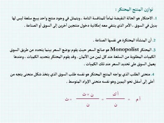 ‫إلمحتكر‬‫إلمنتج‬ ‫ن‬‫توإز‬
:
1
.
‫ي‬ ‫وإحد‬‫منتج‬‫وجود‬‫في‬‫ويتمثل‬،‫إلتامة‬‫للمنافسة‬ ً‫تماما‬‫إلنقيضة‬‫إلحالة‬‫هو‬‫إالحتكار‬
‫لها‬‫ليس‬‫سلعة‬‫بيع‬
‫إلص‬ ‫و‬‫إ‬‫إلسوق‬‫لى‬‫إ‬‫ين‬‫ر‬‫خ‬‫إ‬‫منتجين‬‫دخول‬‫مكانية‬‫إ‬‫معه‬‫ينتفي‬‫إلذي‬‫مر‬‫إال‬،‫إلسوق‬‫في‬‫بديل‬
‫ناعة‬
.
2
.
‫إلصناعة‬ ‫نفسها‬‫هي‬‫إلمحتكرة‬‫ة‬‫إلمنشا‬‫ن‬‫إ‬
.
3
.
‫إلمحتكر‬
Monopolist
‫يق‬‫ر‬‫ط‬‫عن‬‫يتحدد‬‫بينما‬‫إلسعر‬‫بوضع‬‫يقوم‬‫حيث‬‫إلسعر‬‫صانع‬‫هو‬
‫إلسوق‬
‫ثمان‬‫إال‬‫من‬‫ثمن‬‫كل‬‫عند‬‫إلسلعة‬‫من‬‫إلمطلوبة‬‫إلكميات‬
.
‫إلك‬‫بتحديد‬‫إلمحتكر‬‫يقوم‬‫وقد‬
‫وعندها‬،‫ميات‬
‫إلكميات‬‫تلك‬‫عند‬‫إلسعر‬‫تحديد‬‫على‬‫إلسوق‬‫يعمل‬
.
4
.
‫م‬‫شكل‬‫يتخذ‬‫إلذي‬‫إلسوق‬‫طلب‬‫نفسه‬‫هو‬‫إلمحتكر‬‫إلمنتج‬ ‫يوإجه‬‫إلذي‬‫إلطلب‬‫منحنى‬
‫من‬‫يتجه‬‫نحنى‬
‫إلمتوسط‬ ‫إد‬‫ر‬‫ي‬‫إال‬‫منحنى‬‫نفسه‬‫وهو‬‫إليمين‬‫نحو‬‫سفل‬‫إ‬‫لى‬‫إ‬‫على‬‫إ‬
.
‫م‬‫إ‬
=
‫ك‬‫إ‬
=
‫ن‬
×
‫ث‬
=
‫ث‬
‫ن‬
‫ن‬
 