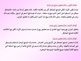 ‫ولى‬‫إال‬‫إلحالة‬
:
‫عادية‬‫غير‬ ‫باح‬‫ر‬‫إ‬‫تحقيق‬‫حالة‬
‫باح‬‫ر‬‫إ‬‫يحقق‬‫نه‬‫فا‬،‫إلكلية‬‫تكاليفه‬‫من‬‫كبر‬‫إ‬‫إلمحتكر‬‫للمنتج‬‫إلكلي‬‫إد‬‫ر‬‫ي‬‫إال‬‫يكون‬‫عندما‬
‫عادية‬‫غير‬ ً‫ا‬
.
‫فالمحتكر‬
‫إلس‬‫في‬‫إلسعر‬‫صانع‬‫هو‬‫نه‬‫إ‬‫حيث‬، ‫سلعته‬‫به‬‫يبيع‬‫إلذي‬‫إلثمن‬‫على‬‫إلسيطرة‬‫من‬‫يتمكن‬
‫وق‬
.
‫ذلك‬‫رغم‬‫ولكنه‬
‫إلتو‬‫تحقيق‬‫له‬ ‫فل‬‫يك‬‫إلذي‬‫إلثمن‬‫عند‬‫يبيع‬‫نه‬‫فا‬‫ذلك‬‫وعلى‬، ‫منفعته‬‫تعظيم‬‫في‬‫يرغب‬
‫ن‬‫إز‬
.
‫إلثانية‬‫إلحالة‬
:
‫عادية‬ ‫باح‬‫ر‬‫إ‬‫تحقيق‬‫حالة‬
‫إلك‬ ‫إد‬‫ر‬‫ي‬‫إال‬ ‫يتساوى‬‫عندما‬‫خسارة‬‫و‬‫إ‬‫بح‬‫ر‬‫تحقيق‬‫عدم‬‫و‬‫إ‬‫إلعادي‬‫بح‬‫ر‬‫إل‬‫وجود‬‫مع‬‫ن‬‫إلتوإز‬‫يتحقق‬
‫إلتكاليف‬‫مع‬‫لي‬
‫إلمحتكر‬‫للمنتج‬‫إلكلية‬
.
‫إلثالثة‬‫إلحالة‬
:
‫خسارة‬‫تحقيق‬‫حالة‬
‫إلوحيد‬‫إلمنتج‬ ‫نه‬‫وإ‬‫خاصة‬،‫إلخسائر‬‫وليس‬ ‫باح‬‫ر‬‫إال‬‫على‬‫إلمحتكر‬‫إلمنتج‬‫يحصل‬‫ما‬ ً‫غالبا‬
‫وإلمسيطر‬‫للسلعة‬
‫كملها‬‫با‬‫إلصناعة‬‫على‬
.
‫ب‬‫ثمن‬‫ن‬‫إ‬‫طالما‬ ‫نتاج‬‫إال‬‫في‬‫يستمر‬‫نه‬‫فا‬‫خسائر‬ ‫وحقق‬‫حدث‬‫ن‬‫إ‬‫ولكن‬
‫إلتي‬‫إلسلعة‬‫يع‬
‫إلمتغيرة‬‫إلمتوسطة‬‫تكاليفه‬‫جميع‬‫لتغطية‬ ً‫كافيا‬‫ينتجها‬
.
 