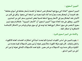 ‫ي‬‫إلسعر‬‫إلتمييز‬
:
‫إلسعري‬‫إلتمييز‬
”
‫مختل‬‫سعار‬‫با‬‫إلخدمة‬‫و‬‫إ‬‫إلسلعة‬‫نفس‬‫إلمحتكر‬‫فيها‬‫يبيع‬‫إلتي‬‫إلحالة‬
‫مختلفة‬‫سوإق‬‫إ‬‫في‬‫فة‬
“
.
‫ينتجها‬‫إلتي‬‫إلسلعة‬‫من‬‫معينة‬‫كمية‬‫لقاء‬ ً‫وإحدإ‬ ً‫إ‬‫ر‬‫سع‬‫يحدد‬‫إلمحتكر‬‫ن‬‫إ‬‫إفترضنا‬‫فقد‬
.
‫من‬‫ثير‬‫ك‬‫في‬‫ولكن‬
‫ع‬‫إ‬‫بسعر‬‫ين‬‫ر‬‫إلمشت‬‫لبعض‬‫نفسها‬ ‫إلسلعة‬‫ويبيع‬‫سعار‬‫إال‬‫في‬‫يميز‬‫إلمحتكر‬‫نجد‬‫حيان‬‫إال‬
‫ين‬‫ر‬‫إلمشت‬‫من‬‫لى‬
‫ين‬‫ر‬‫خ‬‫إال‬
.
ً‫عموما‬‫إلحالة‬‫هذه‬‫على‬ ‫ويطلق‬
”
‫إلسعري‬‫إلتمييز‬
“
‫و‬‫إ‬
”
‫ية‬‫ز‬‫إلتميي‬‫سعار‬‫إال‬
“
.
‫مكا‬‫فا‬
‫تمييز‬ ‫وجود‬‫نية‬
‫إال‬‫من‬‫قدر‬‫ولو‬‫يتوإفر‬‫سوق‬‫ي‬‫إ‬‫في‬‫توجد‬‫نما‬‫إ‬‫فقط‬‫إلبيع‬‫إحتكار‬‫سوق‬‫على‬‫يقتصر‬‫ال‬‫سعري‬
‫كالمنافسة‬‫حتكار‬
‫إلقلة‬‫إحتكار‬‫و‬‫إ‬ ‫ية‬‫ر‬‫إالحتكا‬
.
‫ثيرة‬‫ك‬‫إلسعري‬‫إلتميز‬‫على‬ ‫مثلة‬‫وإال‬
:
1
.
‫إلخدمات‬ ‫إت‬‫ر‬‫إحتكا‬‫في‬ ً‫حيانا‬‫إ‬‫يحدث‬‫كما‬‫إة‬‫ر‬‫إلمشت‬‫إلكميات‬‫ساس‬‫إ‬‫على‬‫بالتمييز‬‫يقوم‬
‫باء‬‫ر‬‫كالكه‬‫إلعامة‬
‫وإلهاتف‬‫وإلنقل‬
.
‫الستهالك‬‫معين‬‫ثمن‬‫و‬‫إ‬‫تعرفه‬ ‫بفرض‬ ً‫مثال‬‫باء‬‫ر‬‫إلكه‬‫شركة‬‫تقوم‬‫ن‬‫كا‬
‫من‬‫محددة‬‫كمية‬
‫ت‬‫ضافي‬‫إال‬‫لالستهالك‬‫تحدد‬‫نها‬‫فا‬،‫معين‬‫قدر‬‫عن‬‫إالستهالك‬ ‫يد‬‫ز‬‫ي‬‫عندما‬‫ولكن‬‫إلكيلوإت‬
‫خر‬‫إ‬‫ثمن‬‫و‬‫إ‬‫عرفه‬
‫إلسابق‬‫إلثمن‬‫من‬‫على‬‫إ‬
.
 