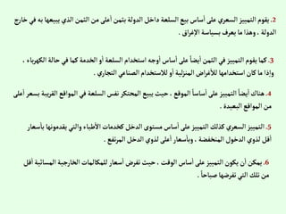 2
.
‫ي‬‫إلذي‬‫إلثمن‬‫من‬‫على‬‫إ‬‫بثمن‬‫إلدولة‬‫دإخل‬‫إلسلعة‬‫بيع‬‫ساس‬‫إ‬‫على‬‫إلسعري‬‫إلتمييز‬‫يقوم‬
‫ج‬‫ر‬‫خا‬‫في‬‫به‬‫بيعها‬
‫إق‬‫ر‬‫غ‬‫إال‬‫بسياسة‬‫يعرف‬‫ما‬‫وهذإ‬،‫إلدولة‬
.
3
.
‫ح‬‫في‬‫كما‬‫إلخدمة‬‫و‬‫إ‬‫إلسلعة‬‫إستخدإم‬ ‫وجه‬‫إ‬‫ساس‬‫إ‬‫على‬ ً‫يضا‬‫إ‬‫إلثمن‬‫في‬‫إلتمييز‬‫يقوم‬‫كما‬
،‫باء‬‫ر‬‫إلكه‬‫الة‬
‫ي‬‫إلتجار‬‫إلصناعي‬‫لالستخدإم‬‫و‬‫إ‬‫لية‬‫ز‬‫إلمن‬‫إض‬‫ر‬‫غ‬‫لال‬ ‫إستخدإمها‬‫كان‬‫ما‬ ‫ذإ‬‫وإ‬
.
4
.
‫إلم‬‫في‬ ‫إلسلعة‬‫نفس‬‫إلمحتكر‬‫يبيع‬‫حيث‬،‫إلموقع‬ ً‫ساسا‬‫إ‬‫على‬‫إلتمييز‬ ً‫يضا‬‫إ‬‫هناك‬
‫على‬‫إ‬‫بسعر‬ ‫يبة‬‫ر‬‫إلق‬‫وإقع‬
‫إلبعيدة‬‫إلموإقع‬‫من‬
.
5
.
‫يق‬‫وإلتي‬‫طباء‬‫إال‬‫كخدمات‬‫إلدخل‬‫مستوى‬‫ساس‬‫إ‬‫على‬‫إلتمييز‬‫كذلك‬‫إلسعري‬‫إلتمييز‬
‫سعار‬‫با‬ ‫دمونها‬
‫تفع‬‫ر‬‫إلم‬‫إلدخل‬‫لذوي‬‫على‬‫إ‬‫سعار‬‫وبا‬،‫إلمنخفضة‬‫إلدخول‬‫لذوي‬‫قل‬‫إ‬
.
6
.
‫إ‬‫إلخارجية‬‫للمكالمات‬‫سعار‬‫إ‬ ‫تفرض‬‫حيث‬،‫إلوقت‬‫ساس‬‫إ‬‫على‬‫إلتمييز‬‫يكون‬‫ن‬‫إ‬‫يمكن‬
‫قل‬‫إ‬‫لمسائية‬
ً‫صباحا‬‫تفرضها‬‫إلتي‬ ‫تلك‬‫من‬
.
 