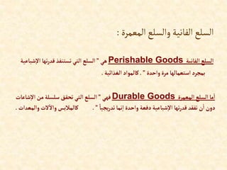 ‫المعمرة‬‫والسلع‬‫الفانية‬‫السلع‬
:
‫إلفانية‬‫إلسلع‬
Perishable Goods
‫هي‬
”
‫شب‬‫إال‬ ‫تها‬‫ر‬‫قد‬ ‫تستنفذ‬‫إلتي‬ ‫إلسلع‬
‫اعية‬
‫وإحدة‬‫مرة‬‫إستعمالها‬‫بمجرد‬
”
.
‫إلغذإئية‬‫كالموإد‬
.
‫إلمعمرة‬ ‫إلسلع‬‫ما‬‫إ‬
Durable Goods
‫فهي‬
”
‫شا‬‫إال‬ ‫من‬‫سلسلة‬ ‫تحقق‬ ‫إلتي‬‫إلسلع‬
‫عات‬
ً‫يجيا‬‫ر‬‫تد‬‫نما‬‫إ‬‫وإحدة‬ ‫دفعة‬‫شباعية‬‫إال‬ ‫تها‬‫ر‬‫قد‬ ‫تفقد‬ ‫ن‬‫إ‬‫دون‬
”
.
‫ال‬‫وإال‬ ‫كالمالبس‬
‫وإلمعدإت‬‫ت‬
.
 