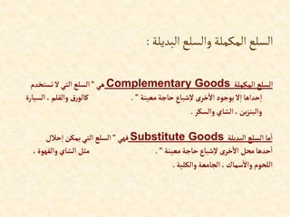 ‫البديلة‬‫والسلع‬ ‫المكملة‬‫السلع‬
:
‫إلمكملة‬ ‫إلسلع‬
Complementary Goods
‫هي‬
”
‫تستخدم‬‫ال‬‫إلتي‬‫إلسلع‬
‫معينة‬‫حاجة‬‫شباع‬‫ال‬ ‫ى‬‫خر‬‫إال‬‫بوجود‬‫ال‬‫إ‬‫حدإها‬‫إ‬
”
.
‫إلس‬،‫وإلقلم‬ ‫رق‬‫كالو‬
‫يارة‬
‫وإلسكر‬‫إلشاي‬،‫ين‬‫ز‬‫وإلبن‬
.
‫إلبديلة‬ ‫إلسلع‬‫ما‬‫إ‬
Substitute Goods
‫فهي‬
”
‫حالل‬‫إ‬‫يمكن‬ ‫إلتي‬‫إلسلع‬
‫معينة‬‫حاجة‬ ‫شباع‬‫ال‬‫ى‬‫خر‬‫إال‬ ‫محل‬‫حدها‬‫إ‬
”
.
‫وإلقهو‬ ‫إلشاي‬‫مثل‬
،‫ة‬
‫وإلكلية‬ ‫إلجامعة‬،‫سماك‬‫وإال‬ ‫إللحوم‬
.
 