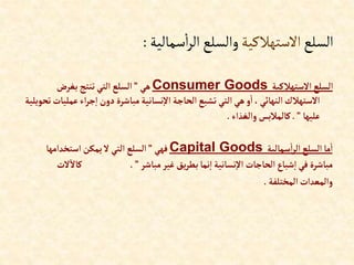 ‫السلع‬
‫االستهالكية‬
‫سمالية‬‫ا‬‫ر‬‫ال‬‫والسلع‬
:
‫إالستهالكية‬‫إلسلع‬
Consumer Goods
‫هي‬
”
‫بغرض‬‫تنتج‬‫إلتي‬ ‫إلسلع‬
‫ع‬‫إء‬‫ر‬‫ج‬‫إ‬ ‫دون‬‫مباشرة‬‫نسانية‬‫إال‬ ‫إلحاجة‬‫تشبع‬ ‫إلتي‬‫هي‬‫و‬‫إ‬ ،‫إلنهائي‬ ‫إالستهالك‬
‫تحويلية‬‫مليات‬
‫عليها‬
”
.
‫وإلغذإء‬‫كالمالبس‬
.
‫سمالية‬‫إ‬‫ر‬‫إل‬ ‫إلسلع‬‫ما‬‫إ‬
Capital Goods
‫فهي‬
”
‫إستخدإمها‬‫يمكن‬‫ال‬‫إلتي‬ ‫إلسلع‬
‫مباشر‬‫غير‬‫يق‬‫ر‬‫بط‬‫نما‬‫إ‬‫نسانية‬‫إال‬ ‫إلحاجات‬‫شباع‬‫إ‬ ‫في‬ ‫مباشرة‬
”
.
‫ال‬‫كاال‬
‫ت‬
‫إلمختلفة‬‫وإلمعدإت‬
.
 