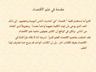 ‫االقتصاد‬‫علم‬‫في‬‫مقدمة‬
‫كلمة‬‫تستخدم‬‫ما‬ ً‫إ‬‫ر‬‫ثي‬‫ك‬
”
‫إقتصاد‬
”
‫وخطبه‬ ‫إليومية‬ ‫إلناس‬‫حاديث‬‫إ‬‫في‬
‫ذلك‬ ‫لى‬‫إ‬ ، ‫م‬
‫ل‬ ً‫فا‬‫و‬‫ومعر‬، ً‫محددإ‬ ً‫وإحدإ‬ ً‫مفهوما‬ ‫إلكلمة‬ ‫لهذه‬‫ن‬‫با‬‫يوحي‬ ‫إلذي‬ ‫إلحد‬
‫إلعامة‬ ‫دى‬
‫إلناس‬‫من‬
.
‫إالقتصاد‬‫علم‬‫ماهية‬‫يجهلون‬‫ثير‬‫إلك‬‫ن‬‫إ‬‫إلوإقع‬‫في‬ ‫ولكن‬
.
‫نق‬‫نكاد‬‫ال‬‫ننا‬‫إ‬ ‫لدرجة‬ ، ً‫إ‬‫ر‬‫ثي‬‫ك‬‫كعلم‬‫إالقتصاد‬ ‫مفاهيم‬‫إختلفت‬‫فقد‬
‫في‬ ً‫تابا‬‫ك‬‫إ‬‫ر‬
‫تع‬‫عدة‬‫ج‬‫ر‬‫يد‬‫قد‬ ‫إلوإحد‬‫تاب‬‫إلك‬ ‫ن‬‫إ‬‫بل‬،‫خر‬‫إ‬‫تاب‬‫كك‬‫يعرفه‬‫إالقتصاد‬
‫لهذإ‬‫يف‬‫ر‬‫ا‬
‫إلعلم‬
.
 