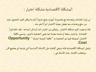 ‫اختيار‬‫مشكلة‬‫االقتصادية‬‫المشكلة‬
:
‫إلح‬ ‫للفرد‬‫يمكن‬ ‫ما‬‫مام‬‫إ‬ ً‫حدودإ‬‫يضع‬ ‫إلموإرد‬ ‫محدودية‬‫مع‬‫وتعددها‬‫إلحاجات‬‫إيد‬‫ز‬‫ت‬‫ن‬‫إ‬
‫عليه‬‫صول‬
‫منه‬ ‫مفر‬‫ال‬ ً‫إ‬‫ر‬‫م‬‫إ‬ ‫إالختيار‬‫عملية‬‫يجعل‬ ‫مما‬‫وخدمات‬ ‫سلع‬ ‫من‬
.
‫فقد‬،‫إلمتاحة‬‫إلبدإئل‬‫حد‬‫إ‬ ‫إختيار‬‫من‬‫وتمكن‬ ،‫إالختيار‬ ‫مشكلة‬‫إلفرد‬‫وإجهت‬‫ذإ‬‫فا‬
ً‫إ‬‫ر‬‫إ‬‫ر‬‫ق‬‫إتخذ‬
‫إقتصاديا‬
.
‫وتسمى‬ ،‫ى‬‫خر‬‫با‬ ‫إلتضحية‬ ‫يعني‬‫نما‬‫إ‬ ‫معينة‬‫خدمة‬‫و‬‫إ‬ ‫سلعة‬‫وإختيار‬
‫تكلفة‬
‫به‬‫إلتضحية‬‫تم‬ ‫فيما‬ ‫إلمتمثلة‬‫إالختيار‬
”
‫إلبديلة‬‫إلفرصة‬‫تكلفة‬
”
Opportunity
Cost
.
‫ت‬ ‫إلتي‬‫ساسية‬‫إال‬ ‫سئلة‬‫إال‬‫على‬‫جابة‬‫إال‬ ‫ينبغي‬‫نه‬‫فا‬ ‫إالقتصادية‬ ‫إلمشكلة‬‫ولحل‬
‫كان‬ ‫مجتمع‬‫ي‬‫إ‬‫وإجه‬
‫جابة‬‫إال‬‫وتتطلب‬ ،
.
‫هي‬ ‫سئلة‬‫إال‬‫هذه‬
:
 