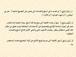 1
/
‫؟‬‫تنتج‬‫ماذإ‬
‫نت‬‫إ‬ ‫إلمجتمع‬‫على‬ ‫يتعين‬ ‫إلتي‬ ‫وإلخدمات‬‫إلسلع‬ ‫هي‬‫ما‬‫تحديد‬‫ي‬‫إ‬
‫؟‬‫اجها‬
..
‫هي‬‫هل‬
‫؟‬‫الت‬‫إال‬‫م‬‫إ‬‫؟‬ ‫إلغذإئية‬‫إلموإد‬‫م‬‫إ‬‫؟‬‫إلمالبس‬
.
2
/
‫؟‬‫ننتج‬‫كيف‬
‫إلسلع‬ ‫تلك‬‫بها‬ ‫ينتج‬ ‫إلتي‬ ‫إلكيفية‬‫يحدد‬‫ن‬‫إ‬‫وهو‬
.
‫إلعمل‬‫وهذه‬
‫تتطلب‬‫نما‬‫إ‬ ‫ية‬
‫ن‬‫بحيث‬ ‫إلمختلفة‬ ‫إالستخدإمات‬‫على‬‫وتخصيصها‬ ‫نتاج‬‫لال‬‫إلمتاحة‬ ‫إلموإرد‬ ‫كل‬‫حصر‬
‫خالل‬‫من‬‫حقق‬
‫إلسلع‬‫نتاج‬‫ال‬‫مثل‬‫إال‬ ‫وإلتقني‬ ‫إلفني‬ ‫سلوب‬‫إال‬‫وتحديد‬،‫ممكن‬‫إستغالل‬‫قصى‬‫إ‬ ‫ذلك‬
‫وإلخدمات‬
‫إلمطلوبة‬
.
3
/
‫؟‬‫ننتج‬ ‫لمن‬
‫إلمجتمع‬‫إد‬‫ر‬‫ف‬‫إ‬‫على‬‫نتاج‬‫إال‬ ‫يع‬‫ز‬‫تو‬‫بها‬‫يتم‬‫إلتي‬ ‫إلكيفية‬‫وهي‬
‫إلمنتفعين‬‫وتحديد‬
‫منه‬
.
 