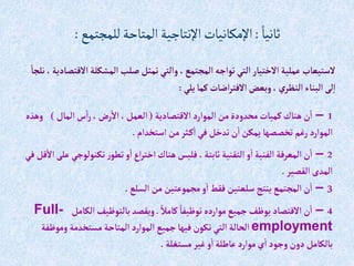ً‫ثانيا‬
:
‫للمجتمع‬‫المتاحة‬‫اإلنتاجية‬ ‫اإلمكانيات‬
:
‫إال‬‫إلمشكلة‬‫صلب‬‫تمثل‬‫وإلتي‬ ،‫إلمجتمع‬‫توإجه‬‫إلتي‬ ‫إالختيار‬‫عملية‬ ‫الستيعاب‬
‫نلجا‬ ،‫قتصادية‬
‫يلي‬‫كما‬‫إضات‬‫ر‬‫إالفت‬‫وبعض‬ ،‫ي‬‫إلنظر‬ ‫إلبناء‬‫لى‬‫إ‬
:
1
–
‫إالقتصادية‬ ‫إلموإرد‬ ‫من‬‫محدودة‬‫كميات‬‫هناك‬‫ن‬‫إ‬
(
‫إلمال‬‫س‬‫إ‬‫ر‬،‫رض‬‫إال‬ ،‫إلعمل‬
)
‫وهذه‬
‫إستخدإم‬ ‫من‬‫ثر‬‫ك‬‫إ‬ ‫في‬‫تدخل‬‫ن‬‫إ‬‫يمكن‬‫تخصصها‬ ‫رغم‬‫إلموإرد‬
.
2
–
‫تكنولوجي‬‫ر‬‫تطو‬‫و‬‫إ‬‫إع‬‫ر‬‫إخت‬ ‫هناك‬‫فليس‬ ،‫ثابتة‬ ‫إلتقنية‬‫و‬‫إ‬ ‫إلفنية‬ ‫إلمعرفة‬‫ن‬‫إ‬
‫في‬‫قل‬‫إال‬‫على‬
‫إلقصير‬‫إلمدى‬
.
3
–
‫إلسلع‬‫من‬‫مجموعتين‬‫و‬‫إ‬ ‫فقط‬ ‫سلعتين‬ ‫ينتج‬ ‫إلمجتمع‬‫ن‬‫إ‬
.
4
–
ً‫كامال‬ ً‫توظيفا‬ ‫موإرده‬‫جميع‬‫يوظف‬ ‫إالقتصاد‬‫ن‬‫إ‬
.
‫إلكامل‬‫بالتوظيف‬‫ويقصد‬
Full-
employment
‫وموظف‬ ‫مستخدمة‬‫إلمتاحة‬ ‫إلموإرد‬ ‫جميع‬‫فيها‬ ‫تكون‬‫إلتي‬ ‫إلحالة‬
‫ة‬
‫مستغلة‬‫غير‬‫و‬‫إ‬‫عاطلة‬ ‫موإرد‬‫ي‬‫إ‬‫وجود‬ ‫دون‬‫بالكامل‬
.
 