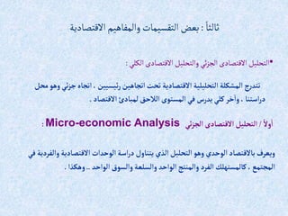 ً‫ثالثا‬
:
‫االقتصادية‬‫والمفاهيم‬‫التقسيمات‬‫بعض‬
‫إتجاه‬،‫ئيسيين‬‫ر‬‫إتجاهين‬‫تحت‬ ‫إالقتصادية‬ ‫إلتحليلية‬‫إلمشكلة‬ ‫ج‬‫ر‬‫تتد‬
‫محل‬‫وهو‬‫ئي‬‫ز‬‫ج‬
‫إالقتصاد‬ ‫لمبادئ‬‫إلالحق‬ ‫إلمستوى‬ ‫في‬ ‫يدرس‬ ‫كلي‬‫خر‬‫وإ‬ ،‫إستنا‬‫ر‬‫د‬
.
•
‫الكلي‬ ‫االقتصادى‬ ‫والتحليل‬‫ئي‬‫ز‬‫الج‬‫االقتصادى‬ ‫التحليل‬
:
ً‫وال‬‫إ‬
/
‫ئي‬‫ز‬‫إلج‬ ‫إالقتصادى‬‫إلتحليل‬
Micro-economic Analysis
:
‫وإل‬ ‫إالقتصادية‬‫إلوحدإت‬‫إسة‬‫ر‬‫د‬‫يتناول‬ ‫إلذي‬‫إلتحليل‬‫وهو‬ ‫إلوحدي‬‫باالقتصاد‬ ‫ويعرف‬
‫في‬ ‫فردية‬
‫إلوإحد‬‫وإلسوق‬‫وإلسلعة‬ ‫إلوإحد‬‫وإلمنتج‬ ‫إلفرد‬‫كالمستهلك‬،‫إلمجتمع‬
..
‫وهكذإ‬
.
 