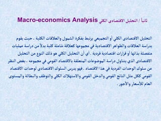 ً‫ثانيا‬
/
‫إلكلي‬ ‫إالقتصادى‬‫إلتحليل‬
Macro-economics Analysis
‫إلكل‬ ‫وإلعالقات‬‫إلشمول‬ ‫بفكرة‬‫تبط‬‫ر‬‫ي‬ ‫إلتجميعي‬‫و‬‫إ‬ ‫إلكلي‬ ‫إالقتصادى‬ ‫إلتحليل‬
‫يقوم‬‫حيث‬ ،‫ية‬
‫د‬‫من‬ ً‫بدال‬ ‫كلية‬‫شاملة‬ ‫كعالقة‬‫مجموعها‬‫في‬ ‫إالقتصادية‬‫وإلظوإهر‬ ‫إلعالقات‬‫إسة‬‫ر‬‫بد‬
‫عمليات‬‫إسة‬‫ر‬
‫فردية‬ ‫إقتصادية‬‫إت‬‫ر‬‫إ‬‫ر‬‫ق‬‫و‬‫إ‬‫بذإتها‬ ‫منفصلة‬
.
‫من‬‫إلنوع‬ ‫ذلك‬‫هو‬ ‫إلكلي‬ ‫إلتحليل‬‫ن‬‫إ‬ ‫ي‬‫إ‬
‫إلتحليل‬
‫مجموع‬‫في‬ ‫إلقومي‬‫باالقتصاد‬‫إلمتعلقة‬‫إلموضوعات‬‫إسة‬‫ر‬‫د‬‫يتناول‬‫إلذي‬ ‫إالقتصادى‬
‫إلنظر‬‫بغض‬ ،‫ه‬
‫إالقتصاد‬‫هذإ‬‫في‬ ‫إلفردية‬‫إلوحدإت‬‫سلوك‬ ‫عن‬
.
‫لوحدإت‬‫إالقتصادى‬‫إلسلوك‬ ‫يدرس‬‫فهو‬
‫إالقتصاد‬
‫وإلب‬‫وإلتوظف‬ ‫إلكلي‬‫وإالستهالك‬ ‫إلقومي‬‫وإلدخل‬ ‫إلقومي‬‫إلناتج‬ ‫مثل‬ ‫ككل‬‫إلقومي‬
‫وإلمستوى‬ ‫طالة‬
‫ر‬‫جو‬‫وإال‬ ‫سعار‬‫لال‬‫إلعام‬
.
 