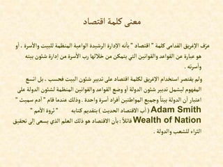‫اقتصاد‬‫كلمة‬‫معنى‬
‫كلمة‬‫إلقدإمى‬‫يق‬‫ر‬‫غ‬‫إال‬ ‫ف‬ّ‫عر‬
”
‫إقتصاد‬
”
‫للب‬‫إلمنظمة‬‫إلوإعية‬ ‫إلرشيدة‬ ‫دإرة‬‫إال‬‫نه‬‫با‬
‫و‬‫إ‬ ،‫سرة‬‫وإال‬ ‫يت‬
‫شوئن‬‫دإرة‬‫إ‬ ‫من‬‫سرة‬‫إال‬ ‫رب‬‫خاللها‬‫من‬‫يتمكن‬‫إلتي‬‫وإلقوإنين‬ ‫إلقوإعد‬‫عن‬ ‫عبارة‬‫هو‬
‫بيته‬
‫ته‬‫ر‬‫س‬‫وإ‬
.
‫فحسب‬ ‫إلبيت‬‫شوئن‬‫تدبير‬‫على‬ ‫إقتصاد‬ ‫لكلمة‬‫يق‬‫ر‬‫غ‬‫إال‬ ‫إستخدإم‬‫يقتصر‬ ‫ولم‬
‫إتسع‬‫بل‬،
‫لشوئن‬‫إلمنظمة‬‫وإلقوإنين‬ ‫إلقوإعد‬‫وضع‬‫و‬‫إ‬ ‫إلدولة‬ ‫شوئن‬‫تدبير‬‫ليشمل‬‫إلمفهوم‬
‫على‬ ‫إلدولة‬
‫وإحدة‬‫سرة‬‫إ‬‫إد‬‫ر‬‫ف‬‫إ‬‫إلموإطنين‬ ‫وجميع‬ ً‫بيتا‬ ‫إلدولة‬‫ن‬‫إ‬ ‫إعتبار‬
.
‫قام‬‫عندما‬ ‫وذلك‬
”
‫دم‬‫إ‬
‫سميث‬
”
Adam Smith
(
‫إلحديث‬ ‫إالقتصاد‬‫ب‬‫إ‬
)
‫تابه‬‫ك‬‫بتقديم‬
”
‫مم‬‫إال‬‫ة‬‫و‬‫ثر‬
”
Wealth of Nation
ً‫قائال‬
:
‫ت‬ ‫لى‬‫إ‬‫يسعى‬ ‫إلذي‬‫إلعلم‬ ‫ذلك‬‫هو‬ ‫إالقتصاد‬‫ن‬‫با‬
‫حقيق‬
‫وإلدولة‬‫للشعب‬‫إء‬‫ر‬‫إلث‬
.
 