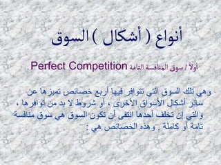 ً‫وال‬‫ا‬
/
‫التامة‬‫المنافسة‬‫سوق‬
Perfect Competition
.
‫تميز‬ ‫خصائص‬ ‫أربع‬ ‫فيها‬ ‫تتوافر‬ ‫التي‬ ‫السوق‬ ‫تلك‬ ‫وهي‬
‫عن‬ ‫ها‬
‫توافرها‬ ‫من‬ ‫بد‬ ‫ال‬ ‫شروط‬ ‫أو‬ ، ‫األخرى‬ ‫األسواق‬ ‫أشكال‬ ‫سائر‬
،
‫من‬ ‫سوق‬ ‫هي‬ ‫السوق‬ ‫تكون‬ ‫أن‬ ‫انتفى‬ ‫أحدها‬ ‫تخلف‬ ‫إن‬ ‫والتي‬
‫افسة‬
‫كاملة‬ ‫أو‬ ‫تامة‬
.
‫هي‬ ‫الخصائص‬ ‫وهذه‬
:
‫نواع‬‫ا‬
(
‫شكال‬‫ا‬
)
‫السوق‬
 