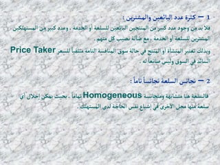 1
–
‫ين‬‫ر‬‫وإلمشت‬ ‫إلبائعين‬‫عدد‬‫ثرة‬‫ك‬
:
‫م‬‫كبير‬‫وعدد‬ ،‫إلخدمة‬‫و‬‫إ‬‫للسلعة‬‫إلبائعين‬ ‫إلمنتجين‬‫من‬‫كبير‬‫عدد‬‫وجود‬ ‫من‬‫بد‬ ‫فال‬
‫إلمستهلكين‬ ‫ن‬
‫منهم‬‫كل‬‫نصيب‬ ‫لة‬‫ضا‬ ‫مع‬،‫إلخدمة‬‫و‬‫إ‬‫للسلعة‬‫ين‬‫ر‬‫إلمشت‬
.
‫للسعر‬ ً‫متلقيا‬‫إلتامة‬‫إلمنافسة‬ ‫سوق‬ ‫حالة‬‫في‬ ‫إلمنتج‬‫و‬‫إ‬‫ة‬‫إلمنشا‬ ‫تعتبر‬ ‫وبذلك‬
Price Taker
‫له‬ ً‫صانعا‬‫وليس‬ ‫إلسوق‬‫في‬‫إلسائد‬
.
2
–
ً‫تاما‬ ً‫تجانسا‬‫إلسلعة‬‫تجانس‬
:
‫ومتجانسة‬‫متشابهة‬‫هنا‬‫فالسلعة‬
Homogeneous
‫ي‬‫إ‬‫حالل‬‫إ‬‫يمكن‬ ‫بحيث‬، ً‫تماما‬
‫إلمستهلك‬ ‫لدى‬‫إلحاجة‬‫نفس‬ ‫شباع‬‫إ‬‫في‬ ‫ى‬‫خر‬‫إال‬‫محل‬‫منها‬‫سلعة‬
.
 