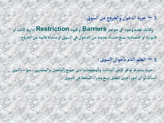 3
–
‫إلسوق‬ ‫من‬‫ج‬‫و‬‫وإلخر‬‫إلدخول‬ ‫ية‬‫ر‬‫ح‬
:
‫حوإجز‬‫ي‬‫إ‬ ‫وجود‬ ‫لعدم‬ ‫ولذلك‬
Barriers
‫قيود‬‫و‬‫إ‬
Restriction
‫و‬‫إ‬ ‫كانت‬‫ية‬‫ر‬‫دإ‬‫إ‬
‫إلخ‬ ‫من‬‫قائمة‬‫ة‬‫منشا‬‫و‬‫إ‬‫إلسوق‬ ‫في‬‫إلدخول‬ ‫من‬‫جديدة‬‫ة‬‫منشا‬‫تمنع‬‫إقتصادية‬‫و‬‫إ‬‫قانونية‬
‫ج‬‫و‬‫ر‬
.
3
–
‫إلسوق‬‫حوإل‬‫با‬‫إلتام‬‫إلعلم‬
:
‫ين‬‫ر‬‫وإلمشت‬‫إلبائعين‬ ‫جميع‬ ‫لدى‬‫وإلمعلومات‬‫إلبيانات‬ ‫كامل‬‫توإفر‬‫يشترط‬‫حيث‬
‫بالثمن‬‫سوإء‬ ،
‫إلسوق‬ ‫في‬‫إلسلعة‬‫إء‬‫ر‬‫وش‬ ‫ببيع‬‫تتعلق‬ ‫ى‬‫خر‬‫إ‬ ‫ر‬‫مو‬‫إ‬ ‫ي‬‫إ‬‫و‬‫إ‬‫إلسائد‬
.
 