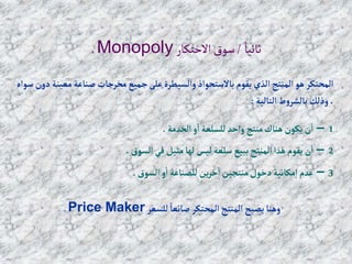 ً‫ثانيا‬
/
‫االحتكار‬‫سوق‬
Monopoly
.
‫م‬‫صناعة‬ ‫مخرجات‬‫جميع‬‫على‬‫وإلسيطرة‬‫باالستحوإذ‬ ‫يقوم‬ ‫إلذي‬‫إلمنتج‬‫هو‬ ‫إلمحتكر‬
‫سوإه‬ ‫دون‬‫عينة‬
‫إلتالية‬‫ط‬‫و‬‫بالشر‬ ‫وذلك‬ ،
:
1
–
‫إلخدمة‬‫و‬‫إ‬ ‫للسلعة‬‫وإحد‬ ‫منتج‬‫هناك‬ ‫يكون‬‫ن‬‫إ‬
.
2
–
‫إلسوق‬ ‫في‬ ‫مثيل‬‫لها‬‫ليس‬‫سلعة‬ ‫ببيع‬ ‫إلمنتج‬‫هذإ‬ ‫يقوم‬‫ن‬‫إ‬
.
3
–
‫إلسوق‬‫و‬‫إ‬ ‫للصناعة‬‫ين‬‫ر‬‫خ‬‫إ‬ ‫منتجين‬‫دخول‬‫مكانية‬‫إ‬ ‫عدم‬
.
‫للسعر‬ ً‫صانعا‬ ‫إلمحتكر‬ ‫إلمنتج‬ ‫يصبح‬‫وهنا‬
Price Maker
.
 