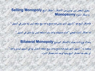 ‫إالحتكار‬ ‫من‬‫نوعين‬‫بين‬ ‫إلبعض‬ ‫ق‬‫ويفر‬
:
‫إلبيع‬ ‫إحتكار‬
Selling Monopoly
‫إء‬‫ر‬‫إلش‬‫وإحتكار‬
Monopsony
.
‫هو‬ ‫إلبيع‬ ‫فاحتكار‬
”
‫ف‬ ‫مثيل‬‫لها‬‫ليس‬‫سلعة‬ ‫بيع‬‫وإحد‬ ‫منتج‬‫فيه‬‫يتولى‬ ‫إلذي‬‫إلسوق‬
‫إلسوق‬‫ي‬
”
.
‫فيعني‬‫إء‬‫ر‬‫إلش‬ ‫إحتكار‬‫ما‬‫إ‬
”
‫إلسوق‬‫في‬ ‫مثيل‬‫لها‬‫ليس‬ ‫سلعة‬‫إء‬‫ر‬‫بش‬‫وإحد‬‫مستهلك‬‫قيام‬
”
‫ج‬‫و‬‫إلمزد‬ ‫باالحتكار‬ ‫يعرف‬‫ثالث‬ ‫نوع‬‫وهناك‬
Bilateral Monopoly
‫به‬‫ويقصد‬
”
‫إلسو‬‫في‬‫لها‬‫مثيل‬‫ال‬‫سلعة‬‫ببيع‬‫وإحد‬‫منتج‬‫فيه‬ ‫يقوم‬ ‫إلذي‬‫إلسوق‬
‫وإحد‬‫لمشتر‬ ‫ق‬
”
،
‫إء‬‫ر‬‫إلش‬ ‫محتكر‬‫مام‬‫إ‬ ‫لوجه‬ ً‫وجها‬ ‫إلبيع‬ ‫محتكر‬‫هنا‬‫يقف‬ ‫ي‬‫إ‬
.
 