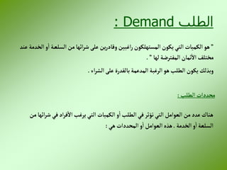 ‫الطلب‬
Demand
:
”
‫عن‬ ‫إلخدمة‬‫و‬‫إ‬ ‫ة‬‫إلسلع‬‫من‬‫إئها‬‫ر‬‫ش‬‫على‬ ‫ين‬‫ر‬‫وقاد‬‫إغبين‬‫ر‬‫إلمستهلكون‬ ‫يكون‬‫إلتي‬ ‫إلكميات‬‫هو‬
‫د‬
‫لها‬ ‫إلمفترضة‬‫ثمان‬‫إال‬ ‫مختلف‬
”
.
‫إء‬‫ر‬‫إلش‬‫على‬ ‫بالقدرة‬‫إلمدعمة‬ ‫إلرغبة‬‫هو‬‫إلطلب‬ ‫يكون‬ ‫وبذلك‬
.
‫إلطلب‬‫محددإت‬
:
‫من‬‫إئها‬‫ر‬‫ش‬ ‫في‬‫إد‬‫ر‬‫ف‬‫إال‬‫يرغب‬ ‫إلتي‬ ‫إلكميات‬‫و‬‫إ‬‫إلطلب‬‫في‬‫تؤثر‬‫إلتي‬ ‫إلعوإمل‬ ‫من‬‫عدد‬ ‫هناك‬
‫إلخدمة‬‫و‬‫إ‬‫إلسلعة‬
.
‫هي‬ ‫إلمحددإت‬‫و‬‫إ‬‫إلعوإمل‬ ‫هذه‬
:
 