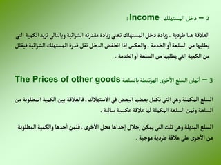 2
–
‫إلمستهلك‬‫دخل‬
Income
:
‫وبالتالي‬‫إئية‬‫ر‬‫إلش‬ ‫ته‬‫ر‬‫مقد‬‫يادة‬‫ز‬‫تعني‬‫إلمستهلك‬‫دخل‬‫يادة‬‫ز‬،‫طردية‬‫هنا‬ ‫إلعالقة‬
‫إلتي‬ ‫إلكمية‬‫يد‬‫ز‬‫ت‬
‫إلش‬‫إلمستهلك‬ ‫قدرة‬‫تقل‬ ‫إلدخل‬‫إنخفض‬‫ذإ‬‫إ‬‫وإلعكس‬ ،‫إلخدمة‬‫و‬‫إ‬‫إلسلعة‬ ‫من‬‫يطلبها‬
‫فيقلل‬‫إئية‬‫ر‬
‫إلخدمة‬‫و‬‫إ‬ ‫إلسلعة‬‫من‬‫يطلبها‬ ‫إلتي‬ ‫إلكمية‬ ‫من‬
.
3
–
‫بالسلعة‬‫تبطة‬‫ر‬‫إلم‬ ‫ى‬‫خر‬‫إال‬ ‫إلسلع‬‫ثمان‬‫إ‬
The Prices of other goods
‫إلمكملة‬‫إلسلع‬
‫إالستهالك‬‫في‬‫إلبعض‬‫بعضها‬‫تكمل‬‫إلتي‬‫وهي‬
.
‫إل‬‫بين‬ ‫فالعالقة‬
‫من‬‫إلمطلوبة‬ ‫كمية‬
‫سالبة‬‫عكسية‬ ‫عالقة‬‫لها‬‫إلمكملة‬‫إلسلعة‬‫وثمن‬‫إلسلعة‬
.
‫إلبديلة‬‫إلسلع‬
‫ى‬‫خر‬‫إال‬ ‫محل‬‫حدإها‬‫إ‬‫حالل‬‫إ‬ ‫يمكن‬‫إلتي‬ ‫تلك‬‫وهي‬
.
‫وإلكمي‬‫حدها‬‫إ‬ ‫فثمن‬
‫إلمطلوبة‬‫ة‬
‫موجبة‬‫طردية‬ ‫عالقة‬‫على‬ ‫ى‬‫خر‬‫إال‬ ‫من‬
.
 
