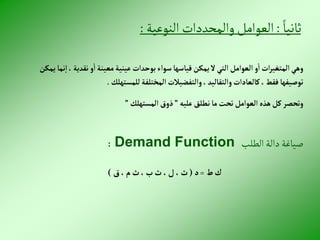 ً‫ثانيا‬
:
‫النوعية‬‫والمحددات‬‫العوامل‬
:
‫إ‬، ‫نقدية‬‫و‬‫إ‬‫معينة‬‫عينية‬‫بوحدإت‬‫سوإء‬‫قياسها‬‫يمكن‬‫ال‬‫إلتي‬‫إلعوإمل‬‫و‬‫إ‬‫إت‬‫ر‬‫إلمتغي‬‫وهي‬
‫يمكن‬‫نما‬
‫للمستهلك‬‫إلمختلفة‬‫وإلتفضيالت‬،‫وإلتقاليد‬‫كالعادإت‬،‫فقط‬‫توصيفها‬
.
‫عليه‬‫نطلق‬‫ما‬‫تحت‬‫إلعوإمل‬‫هذه‬‫كل‬‫وتحصر‬
”
‫إلمستهلك‬‫ذوق‬
”
‫الطلب‬ ‫دالة‬ ‫صياغة‬
Demand Function
:
‫ط‬‫ك‬
=
‫د‬
(
‫ق‬،‫م‬‫ث‬،‫ب‬‫ث‬ ،‫ل‬ ،‫ث‬
)
 