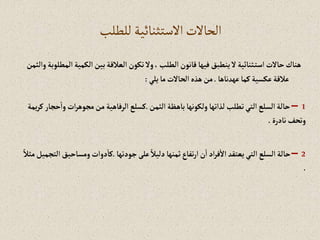 ‫للطلب‬ ‫االستثنائية‬‫الحاالت‬
‫إلكمية‬‫بين‬‫إلعالقة‬‫تكون‬‫وال‬،‫إلطلب‬‫قانون‬‫فيها‬‫ينطبق‬‫ال‬‫ثنائية‬‫إست‬‫حاالت‬‫هناك‬
‫وإلثمن‬‫إلمطلوبة‬
‫عهدناها‬‫كما‬‫عكسية‬‫عالقة‬
.
‫يلي‬‫ما‬‫إلحاالت‬‫هذه‬‫من‬
:
1
–
‫إلثمن‬‫باهظة‬‫ولكونها‬‫لذإتها‬ ‫تطلب‬‫إلتي‬‫إلسلع‬‫حالة‬
.
‫إت‬‫ر‬‫مجوه‬‫من‬‫إلرفاهية‬‫كسلع‬
‫يمة‬‫ر‬‫ك‬‫حجار‬‫وإ‬
‫نادرة‬‫وتحف‬
.
2
–
‫جودتها‬‫على‬ ً‫دليال‬‫ثمنها‬‫تفاع‬‫ر‬‫إ‬‫ن‬‫إ‬‫إد‬‫ر‬‫ف‬‫إال‬ ‫يعتقد‬‫إلتي‬‫إلسلع‬‫حالة‬
.
‫ومس‬‫دوإت‬‫كا‬
ً‫مثال‬‫إلتجميل‬‫احيق‬
.
 