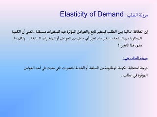 ‫الطلب‬ ‫نة‬‫و‬‫مر‬
Elasticity of Demand
‫مستقل‬‫إت‬‫ر‬‫كمتغي‬‫فيه‬‫إلمؤثرة‬‫وإلعوإمل‬‫تابع‬‫كمتغير‬‫إلطلب‬‫بين‬‫إلدإلية‬‫إلعالقة‬‫ن‬‫إ‬
‫إلكمية‬‫ن‬‫إ‬‫تعني‬، ‫ة‬
‫إلسابقة‬‫إت‬‫ر‬‫إلمتغي‬ ‫و‬‫إ‬‫إلعوإمل‬‫من‬‫عامل‬‫ي‬‫إ‬‫تغير‬‫عند‬‫ستتغير‬‫إلسلعة‬‫من‬‫إلمطلوبة‬
.
‫ما‬‫ولكن‬
‫؟‬‫إلتغير‬‫هذإ‬‫مدى‬
‫هي‬‫إلطلب‬ ‫نة‬‫و‬‫مر‬
:
‫ح‬‫إ‬‫في‬‫تحدث‬‫إلتي‬‫إت‬‫ر‬‫للتغي‬‫إلخدمة‬ ‫و‬‫إ‬‫إلسلعة‬‫من‬‫إلمطلوبة‬‫إلكمية‬‫إستجابة‬‫درجة‬
‫إلعوإمل‬‫د‬
‫إلطلب‬‫في‬‫إلمؤثرة‬
.
 