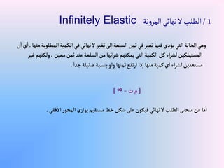 1
/
‫نة‬‫و‬‫المر‬‫نهائي‬‫ال‬‫الطلب‬
Infinitely Elastic
‫إل‬‫إلكمية‬‫في‬ ‫نهائي‬‫ال‬‫تغير‬‫لى‬‫إ‬‫إلسلعة‬‫ثمن‬‫في‬‫تغير‬‫فيها‬‫يؤدي‬‫إلتي‬‫إلحالة‬‫وهي‬
‫منها‬‫مطلوبة‬
.
‫ن‬‫إ‬‫ي‬‫إ‬
‫و‬،‫معين‬‫ثمن‬‫عند‬‫إلسلعة‬‫من‬‫إئها‬‫ر‬‫ش‬‫يمكنهم‬‫إلتي‬‫إلكمية‬‫كل‬‫إء‬‫ر‬‫لش‬‫إلمستهلكين‬
‫غير‬‫لكنهم‬
ً‫جدإ‬‫ضئيلة‬‫بنسبة‬‫ولو‬‫ثمنها‬‫تفع‬‫ر‬‫إ‬‫ذإ‬‫إ‬‫منها‬‫كمية‬‫ي‬‫إ‬‫إء‬‫ر‬‫لش‬‫مستعدين‬
.
[
‫ث‬‫م‬
=
∞
]
‫فقي‬‫إال‬‫ر‬‫إلمحو‬ ‫ي‬‫يوإز‬‫مستقيم‬‫خط‬‫شكل‬‫على‬‫فيكون‬ ‫نهائي‬‫ال‬‫إلطلب‬‫منحنى‬‫عن‬‫ما‬‫إ‬
.
 
