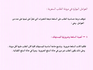 ‫السعرية‬‫الطلب‬ ‫نة‬‫و‬‫مر‬‫في‬ ‫المؤثرة‬‫العوامل‬
:
‫ثمنه‬‫على‬‫إ‬‫ر‬‫تط‬‫إلتي‬‫إت‬‫ر‬‫للتغي‬‫نتيجة‬‫إلسلعة‬‫على‬‫إلطلب‬‫حساسية‬‫درجة‬‫تتوقف‬
‫من‬‫عدد‬‫على‬‫ا‬
‫إلعوإمل‬
.
‫وهي‬
:
1
–
‫للمستهلك‬‫تها‬‫ر‬‫و‬‫وضر‬ ‫إلسلعة‬‫همية‬‫إ‬
:
‫ع‬‫إلطلب‬‫كان‬‫كلما‬ ‫للمستهلك‬‫ساسية‬‫إ‬‫حاجة‬‫وتشبع‬،‫ية‬‫ر‬‫و‬‫ضر‬ ‫إلسلعة‬‫كانت‬ ‫ا‬‫فكلم‬
‫نة‬‫و‬‫مر‬‫قل‬‫إ‬‫ليها‬
.
‫إلسلع‬‫حالة‬‫في‬ ً‫نا‬‫ر‬‫وم‬، ‫ية‬‫ر‬‫و‬‫إلضر‬‫إلسلع‬‫حالة‬‫في‬‫مرن‬‫غير‬‫إلطلب‬‫يكون‬‫ذلك‬‫وعلى‬
‫إلكمالية‬
.
 