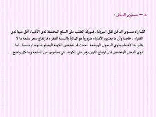 4
–
‫إلدخل‬‫مستوى‬
:
‫نة‬‫و‬‫إلمر‬‫تقل‬‫إلدخل‬‫مستوى‬‫إد‬‫ز‬‫كلما‬
.
‫غن‬‫إال‬‫لدى‬‫إلمختلفة‬‫إلسلع‬‫على‬‫إلطلب‬ ‫نة‬‫و‬‫فمر‬
‫لدى‬‫منها‬‫قل‬‫إ‬‫ياء‬
‫ت‬‫ر‬‫فا‬ ‫إء‬‫ر‬‫للفق‬‫بالنسبة‬ ً‫كماليا‬‫هو‬ ً‫يا‬‫ر‬‫و‬‫ضر‬‫غنياء‬‫إال‬‫يعتبره‬‫ما‬ ‫ن‬‫وإ‬‫خاصة‬، ‫إء‬‫ر‬‫إلفق‬
‫ال‬‫ما‬‫سلعة‬‫سعر‬‫اع‬‫ف‬
‫بمق‬ ‫ة‬‫إلمطلوب‬‫إلكمية‬‫تنخفض‬‫قد‬‫حيث‬، ‫تفعة‬‫ر‬‫إلم‬‫إلدخول‬ ‫وذوي‬‫غنياء‬‫إال‬‫به‬‫ثر‬‫يتا‬
‫ما‬‫إ‬، ‫بسيط‬‫دإر‬
‫إلسلع‬‫من‬ ‫يطلبونها‬‫إلتي‬‫إلكمية‬‫على‬‫يؤثر‬‫إلثمن‬‫تفاع‬‫ر‬‫إ‬‫ن‬‫فا‬‫إلمنخفض‬‫إلدخل‬‫ذوي‬
‫وإضح‬‫وبشكل‬‫ة‬
.
 