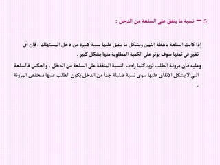 5
–
‫إلدخل‬‫من‬‫إلسلعة‬‫على‬ ‫ينفق‬‫ما‬‫نسبة‬
:
‫إلمسته‬‫دخل‬‫من‬‫كبيرة‬‫نسبة‬‫عليها‬‫ينفق‬‫ما‬‫ويشكل‬‫إلثمن‬‫باهظة‬‫إلسلعة‬‫كانت‬‫ذإ‬‫إ‬
‫ي‬‫إ‬‫ن‬‫فا‬، ‫لك‬
‫كبير‬‫بشكل‬‫منها‬‫إلمطلوبة‬‫إلكمية‬‫على‬‫يؤثر‬‫سوف‬‫ثمنها‬‫في‬‫تغير‬
.
‫و‬، ‫إلدخل‬‫من‬‫إلسلعة‬‫على‬‫إلمنفقة‬‫إلنسبة‬‫إدت‬‫ز‬‫كلما‬ ‫يد‬‫ز‬‫ت‬‫إلطلب‬ ‫ة‬‫ن‬‫و‬‫مر‬‫ن‬‫ا‬‫ف‬‫وعليه‬
‫فالسلعة‬‫إلعكس‬
‫علي‬‫إلطلب‬‫يكون‬‫إلدخل‬‫من‬ ً‫جدإ‬‫ضئيلة‬‫نسبة‬‫سوى‬‫عليها‬‫نفاق‬‫إال‬‫يشكل‬‫ال‬‫إلتي‬
‫نة‬‫و‬‫إلمر‬‫منخفض‬‫ها‬
.
 
