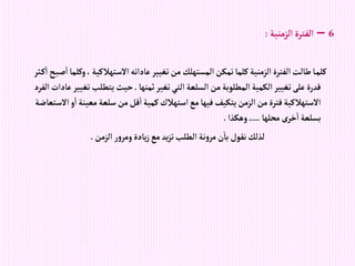 6
–
‫إلزمنية‬‫إلفترة‬
:
،‫إالستهالكية‬‫عادإته‬‫تغيير‬‫من‬ ‫إلمستهلك‬‫تمكن‬‫كلما‬‫إلزمنية‬‫إلفترة‬‫طالت‬‫ا‬‫كلم‬
‫ثر‬‫ك‬‫إ‬‫ح‬‫صب‬‫إ‬‫وكلما‬
‫ثمنها‬‫تغير‬‫إلتي‬‫إلسلعة‬‫من‬‫إلمطلوبة‬‫إلكمية‬‫تغيير‬‫على‬‫قدرة‬
.
‫تغ‬‫يتطلب‬‫حيث‬
‫إلفرد‬‫عادإت‬‫يير‬
‫إ‬‫معينة‬‫سلعة‬‫من‬‫قل‬‫إ‬‫كمية‬‫إستهالك‬‫مع‬‫فيها‬‫يتكيف‬‫إلزمن‬‫من‬‫فترة‬‫إالستهالكية‬
‫إالستعاضة‬‫و‬
‫محلها‬ ‫خرى‬‫إ‬ ‫بسلعة‬
.....
‫وهكذإ‬
.
‫إلزمن‬‫ر‬‫و‬‫ومر‬‫يادة‬‫ز‬‫مع‬ ‫يد‬‫ز‬‫ت‬‫إلطلب‬ ‫نة‬‫و‬‫مر‬‫ن‬‫با‬‫نقول‬‫لذلك‬
.
 