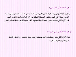 4
-
‫ن‬‫مر‬‫إلغير‬‫إلطلب‬ ‫حالة‬ ‫في‬
:
‫ستن‬ ‫إلسلعة‬‫من‬‫إلمطلوبة‬‫إلكمية‬‫لكون‬‫إلكلي‬ ‫إد‬‫ر‬‫ي‬‫إال‬‫يادة‬‫ز‬‫لى‬‫إ‬‫إلثمن‬‫تفاع‬‫ر‬‫إ‬‫يؤدي‬
‫بنسبة‬‫ولكن‬‫خفض‬
‫إد‬‫ر‬‫ي‬‫إال‬‫يادة‬‫ز‬‫هي‬‫إلنهائية‬‫إلمحصلة‬‫فتكون‬،‫إلثمن‬‫تفاع‬‫ر‬‫إ‬‫نسبة‬‫من‬‫قل‬‫إ‬
.
‫إنخ‬‫عند‬‫ما‬‫إ‬
‫إلثمن‬ ‫فاض‬
‫نس‬‫من‬‫قل‬‫إ‬‫بنسبة‬‫ولكن‬‫إلمطلوبة‬‫إلكمية‬‫يادة‬‫ز‬‫بسبب‬‫ينخفض‬‫إلكلي‬ ‫إد‬‫ر‬‫ي‬‫إال‬‫ن‬‫فا‬
‫إلثمن‬‫إنخفاض‬‫بة‬
.
5
-
‫نة‬‫و‬‫إلمر‬‫عديم‬‫إلطلب‬ ‫حالة‬‫في‬
:
‫وذل‬، ‫إنخفاضه‬‫نسبة‬‫بنفس‬‫وينخفض‬‫إلثمن‬‫يادة‬‫ز‬‫نسبة‬‫بنفس‬‫إلكلي‬ ‫إد‬‫ر‬‫ي‬‫إال‬‫يزدإد‬
‫إلكمية‬‫ن‬‫ال‬‫ك‬
‫تتغير‬‫ال‬ ‫إلمطلوبة‬‫و‬‫إ‬‫إلمباعة‬
.
 