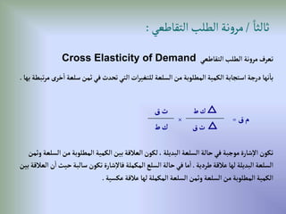ً‫ثالثا‬
/
‫التقاطعي‬‫الطلب‬‫نة‬‫و‬‫مر‬
:
‫إلتقاطعي‬‫إلطلب‬ ‫نة‬‫و‬‫مر‬‫تعرف‬
Cross Elasticity of Demand
‫إ‬‫سلعة‬‫ثمن‬‫في‬‫تحدث‬‫إلتي‬‫إت‬‫ر‬‫للتغي‬‫إلسلعة‬‫من‬ ‫إلمطلوبة‬‫إلكمية‬‫إستجابة‬‫درجة‬‫نها‬‫با‬
‫بها‬‫تبطة‬‫ر‬‫م‬ ‫خرى‬
.
‫من‬‫إلمطلوبة‬‫إلكمية‬‫بين‬‫إلعالقة‬‫لكون‬، ‫إلبديلة‬‫إلسلعة‬‫حالة‬‫في‬ ‫موجبة‬‫شارة‬‫إال‬‫تكون‬
‫وثمن‬‫إلسلعة‬
‫طردية‬‫عالقة‬‫لها‬ ‫إلبديلة‬‫إلسلعة‬
.
‫حي‬‫سالبة‬‫تكون‬‫شارة‬‫فاال‬‫إلمكملة‬‫إلسلع‬‫حالة‬‫في‬‫ما‬‫إ‬
‫بين‬‫إلعالقة‬‫ن‬‫إ‬‫ث‬
‫عكسية‬‫عالقة‬‫لها‬‫إلمكملة‬‫إلسلعة‬‫وثمن‬‫إلسلعة‬‫من‬‫إلمطلوبة‬‫إلكمية‬
.
‫ق‬‫م‬
=
△
‫ط‬‫ك‬
×
‫ق‬‫ث‬
△
‫ق‬‫ث‬
‫ط‬‫ك‬
 