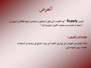 ‫العرض‬
‫إلعرض‬
Supply
”
‫إ‬‫في‬ ً‫فعال‬‫لبيعها‬‫مستعدين‬‫إلمنتجون‬‫يكون‬‫إلتي‬‫إلكميات‬‫هو‬
‫من‬‫لسوق‬
‫لها‬‫إلمفترضة‬‫ثمان‬‫إال‬‫مختلف‬‫عند‬‫إلخدمة‬‫و‬‫إ‬‫إلسلعة‬
”
.
‫إلعرض‬‫محددإت‬
:
‫من‬‫عرضها‬‫في‬‫إلمنتج‬‫يرغب‬‫إلتي‬‫إلكمية‬‫في‬‫تؤثر‬‫إلتي‬‫إلعوإمل‬‫من‬‫إلعديد‬‫هناك‬
‫و‬‫إ‬‫إلسلعة‬
‫يلي‬‫ما‬‫همها‬‫إ‬‫ومن‬،‫إلخدمة‬
:
 